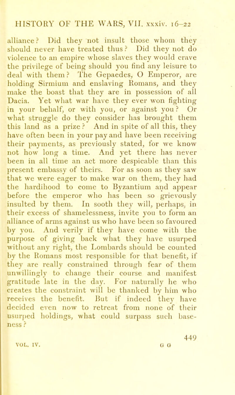 alliance ? Did they not insult those whom they should never have treated thus ? Did they not do violence to an empire whose slaves they would crave the privilege of being should you find any leisure to deal with them ? The Gepaedes, O Emperor, are holding Sirmium and enslaving Romans, and they make the boast that they are in possession of all Dacia. Yet what war have they ever won fighting in your behalf, or with you, or against you ? Or what struggle do they consider has brought them this land as a prize ? And in spite of all this, they have often been in your pay and have been receiving their payments, as previously stated, for we know not how long a time. And yet there has never been in all time an act more despicable than this present embassy of theirs. For as soon as they saw that we were eager to make war on them, they had the hardihood to come to Byzantium and appear before the emperor who has been so grievously insulted by them. In sooth they will, perhaps, in their excess of shamelessness, invite you to form an alliance of arms against us who have been so favoured by you. And verily if they have come with the purpose of giving back what they have usurped without any right, the Lombards should be counted by the Romans most responsible for that benefit, if they are really constrained through fear of them unwillingly to change their course and manifest gratitude late in the day. For naturally he who creates the constraint will be thanked by him who receives the benefit. Rut if indeed they have decided even now to retreat from none of their usurped holdings, what could surpass such base- ness ? VOL. IV. 449 O G