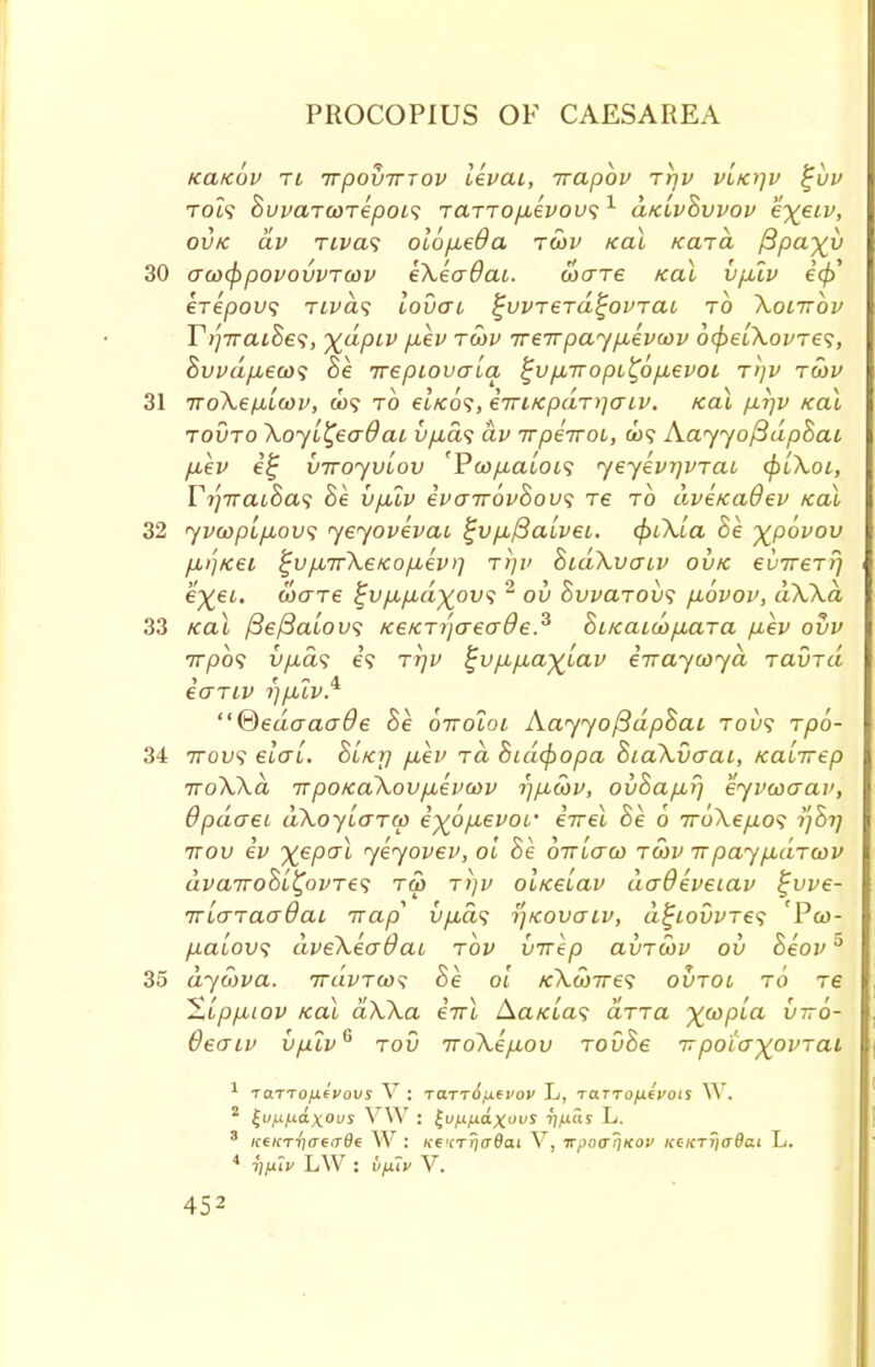 KCLKOV Ti irpOVTTTOV IkvtXl, TVCLpOV TTjV VLKlfV %UV rot? 8uvaTcoTepoi<; TaTTO/i.eVoL'51 d/e'ivBvvov e\eiv, ovk civ rivas olofieOa tcov kcu Kara ftpcf)(y 30 acocf)povovvTcov eXeaOai. cocrTe kcu vpuv icf)' €T6pOV<i TLVaS LOVaC ^VVT€T(i^OPTai TO XoiTTOV Ti]7raiSe<i, %dpiv p,ev tcov TreTrpayp-evcov ocpe'iXovTes, Bvvdpbeco^ Be irepiovaLa ^vpcTropL^op-evoi rijv tcov 31 iroXetxLcov, a)? to et/to?, eiriKpdT)]CTiv. koX p,rjv kcu tovto Xoyi^eaOai u/^a? av TTpeiroi, AayyofidpBai fiev e£ VTroyvLov rPcop,aloi<; yeyevrjvTac cpiXoi, Yi'iTTCuhas he vpuv evair6vBov<; re to dveKciOev kcu 32 yvcopip,ovi yeyovevac c~vp,f3a,Lvei. cpiX'ia he %povov /iij/eei %v/j,7r\eKop,ev>] ttjv BidXvaw ovk €vtt€tP] e%et. cooTe fu/i/Aa^ou? 2 ov hvvarov<; p.6vov, dXXd 33 iea\ fiefialovs /ee/erijaeade.3 hiKcucop,aTa pev ovv 7T/DO? vpds e? TTjv ^vpbp,aylav eiraycoyd Tavrd eariv rjpslv.* ®edaaade he oiroloi AayyofidpBai rov<; rpo- 34 ttov<; elcrL. Blkt) p,ev rd hidcpopa hiaXvaai, /eaLirep TroXXd irpoKaXovpuevcov r)p,cov, ovhap,rj eyvcoaav, Qpdcrei dXoyLcTTcp i%6p,evor errel Be 6 7roXep.o$ ttov iv X€PaL ytyovev, ol Be ottLctco tcov tt paypcc'iTcov dvcnvohii^ovTts tco t/}v ol/eelav daOeveiav £vve- TTLtTTaaQaL irap vp,d^ ijKovcrLv, d^iovvres Pco- /ucu'ou? dveXeaOcu rbv vrrep avTWV ov heovu 35 dycova. ttuvtco^ Be ol /eXcoTres ovtol to Te Xippbiov /eai ciXXa eVl Aa/aa? aTTa ^copia viro- QecTiv vplv6 tov iroXep.ov TOvBe itpotayovTai 1 TO.TTOjJ.(VOVS V : TO.TT6fJ.eUOV L, TaTTOfifVOlS W. 2 £u/.if.td.xous V\V : £vfjL/j.d.xovs i';/uar L. s icekt-I)(Teade W : k6'(t!)(t9oi V, Tr,iocr?iKov KCKT?)crdai L. 4 iifiiv LW : tifxiv V.