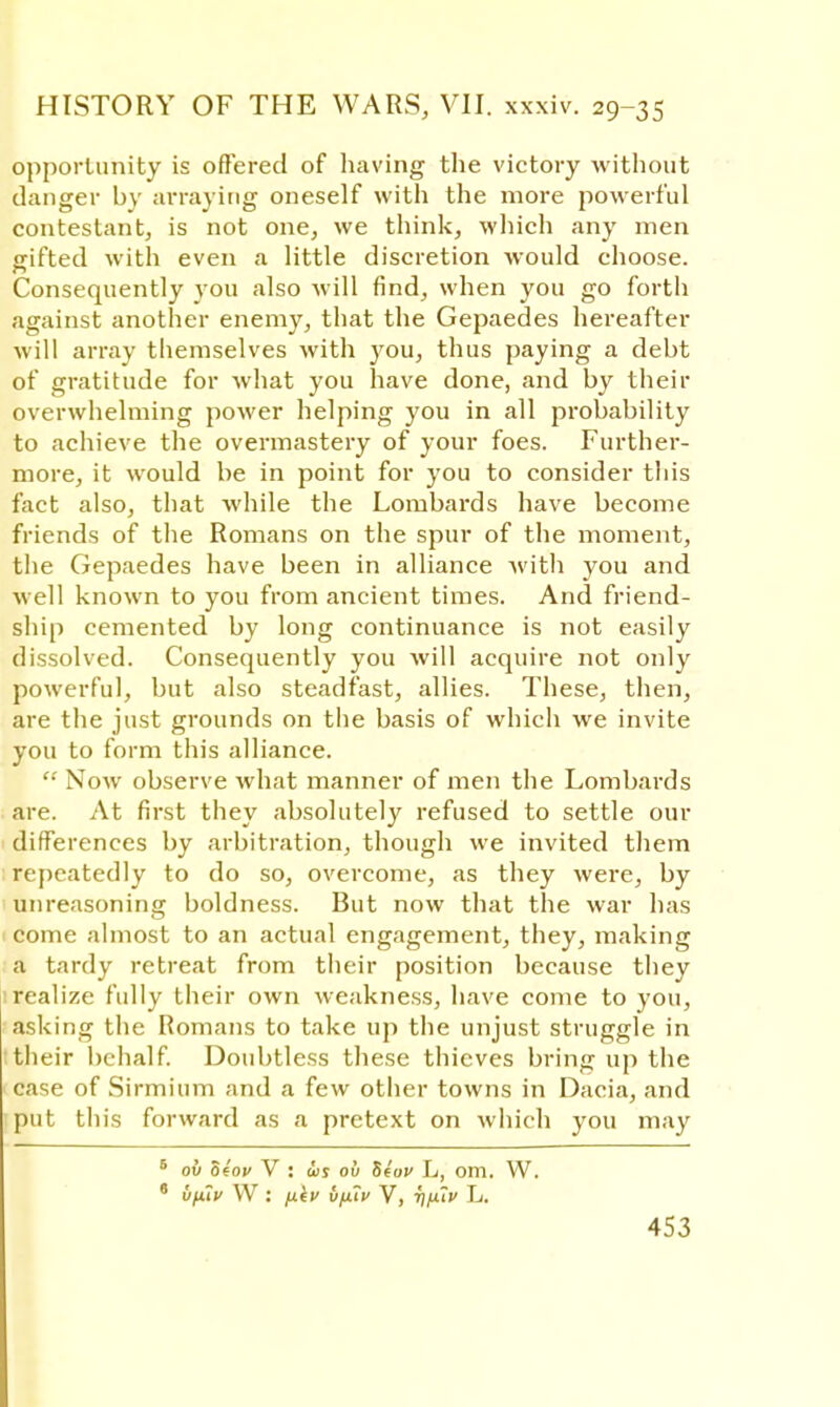 opportunity is offered of having the victory without danger by arraying oneself with the more powerful contestant, is not one, we think, which any men gifted with even a little discretion would choose. Consequently you also will find, when you go forth against another enemy, that the Gepaedes hereafter will array themselves with you, thus paying a debt of gratitude for what you have done, and by their overwhelming power helping you in all probability to achieve the overmastery of your foes. Further- more, it would be in point for you to consider this fact also, that while the Lombards have become friends of the Romans on the spur of the moment, the Gepaedes have been in alliance with you and well known to you from ancient times. And friend- ship cemented by long continuance is not easily dissolved. Consequently you will acquire not only powerful, but also steadfast, allies. These, then, are the just grounds on the basis of which we invite you to form this alliance.  Now observe what manner of men the Lombards are. At first they absolutely refused to settle our differences by arbitration, though we invited them repeatedly to do so, overcome, as they were, by unreasoning boldness. But now that the war has come almost to an actual engagement, they, making a tardy retreat from their position because they : realize fully their own weakness, have come to you, asking the Romans to take up the unjust struggle in their behalf. Doubtless these thieves bring up the ■ case of Sirmium and a few other towns in Dacia, and put this forward as a pretext on which you may 6 ov olov V : is ov Seov Lt, om. W. * uifiv W : fj.iv v/xiv V, T)fuv L.