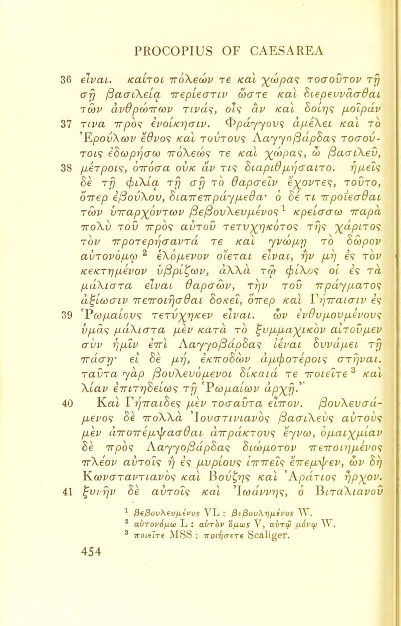 36 elvai. tcaiTOi irbXeoov re /cal ^wpa^ toctovtov rfj cry (BacTiXeia irepieaTiv ware ical BiepevvacrOai tcov dvdpcoirav Tivds, 0Z9 dv teal BoLrj^ pbolpdv 37 rtva irpbs evoi/cyaiv. <S>pdyyov<; dp.eXei /cal to 'EpovXcov eOvos /cal toutou? AayyofidpBas roaov- TOi? iBcoprjaco TroXews re ical ^wpa?, a> fiacjiXev, 38 pberpoi^, oiroaa ov/c dv Ti? Biapid pbi]aaiTO. rjfiels Be tt) tyiXLq rfi af) to dapaelv e^ovTes, tovto, birep efiovXov, Biairenpdypueda' 6 Be ti irpoiecrQai twv birapyovTwv /3e/3ovXev/te'f 0? 1 Kpeiaaco irapd TTOXl) TOV 7T/30? aVTOV TCTt^^/COTO? TV<i %«/3iTO? tov TrpoTepijcravTa re /cal yvcopbrj to Bcopov avTOvopiw 2 eXopievov oierai elvai, r/v fir) e? tov /ce/CTT}p,evov v{3pi£oov, dXXd tu> cpiXos oi e? to paXicna elvai dapacov, ttjv tov it pay p.aTO<; d^lwaiv TreTTOirjcrBai Bo/cei, birep /cal Yi'-jiraiaiv e? 39 'Pfo/tatou? TeTvxvKev elvai. cov ev9vp,ovp.evov<; u/ia? pdXiaTa piev icaTa to ^vpLp-a^i/cbv alrovp,ev avv y]pXv eirl Aayyo/3dpBa<; levai Bvvdp,ei Tjj Trday el he p,r), etciroBobv dpicpOTepois arrival. TavTa yap f3ov\evop,evoi BL/caid Te iroieiTe3 /cal Xiav eViTT^Seta)? Tjj 'Ycop,aicov dp^r}. 40 Kal YyTraiBes fiev Toaavra eiirov. /3ov\evcrd- pbevo<i Be iroXXa lovo~Tiviavb<; /3acriXev<; avTOix; p.ev a7ro7repi\fraadai dirpaKTOv; eyvco, 6p.ai)(p,iav Be irpbs Aayyo/3dpBa<; 8icbp.0T0v 7reTTOii}p,evo<; irXeov aiiTOis rj e? p,vpiov<; l7nrei<; eirepi^rev, cov Br] K.wvo~TavTiavb<; /cal Bou£?;? /cal 'Apdrios rjp^ov. 41 ^vvfjv Be avrois /cal 'Itodvv)]?, 6 UnaXiavov 1 jSejSou/N.eUjUeVos VL : /SeySoiAij/ue'i'os W. avTOv6fxo> L : abrhv b/xois V, ahrw p.6vtf W, 3 iroifire MSS : iro!7)(T6T6 Scaliger.