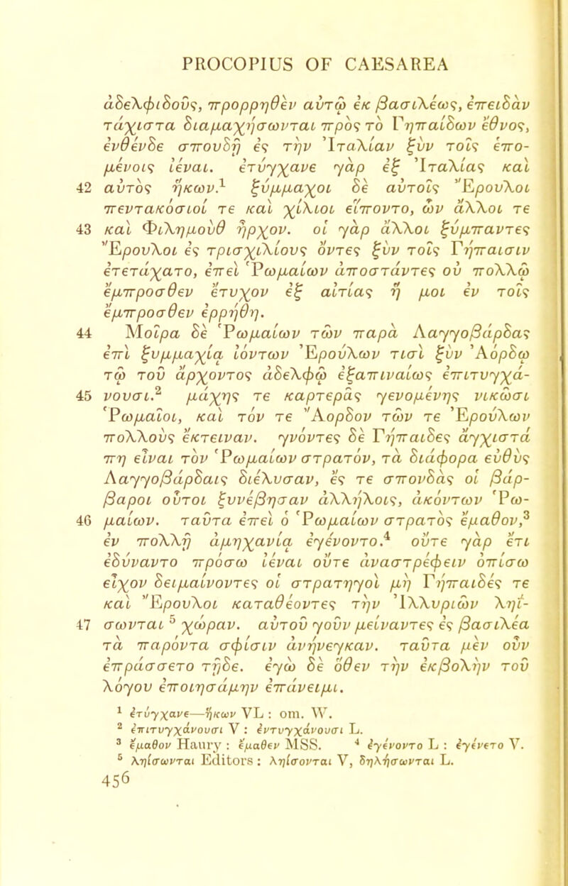 d8eX(pi8ov<;, irpopprjOev avrS> i/c fiao-iXeax;, iireihdv Tayicna hiaixa^awvrat, 7rpo? to VrjiraiScov edvos, ivOevhe aTrovhf) e? rrjv 'lTaXiav $ji>v Tot? eiro- fieitois levai. ervy^ave jap e£ 'iTaTu'a? Kal 42 auTo? tf/ccov.1 ^vpupbaypi 8e auroi? EpovXot irevraKoaLoL re Kal ^lXlol glttovto, ci)v aXXoc T6 43 Kal t&iXrjiiovO r/p^ov. oi jap dXXot i;vp,iravTe<; RpovXoi e? tplo%lXlov<; oWe? %vv toI<; YrjiraiaLv irerd^aTO, irrel 'Pcop.aucov diroaTavTes ov ttoXXw ep^TTpoadev erv^ov it; alrla<; ?; p.01 iv Tot? epuirpoadev ipprjOrj. 44 Molpa Se 'PoopLaiwv twv irapd AayyoftdpSa? eVl %vpLpLa-%lq lovrwv 'YLpovXwv rial %vv 'AopSco tw tov ap^ovTos dSeXcpu) i^airivaiwi iiriTvyxd- 45 vovai? p,d%r]<; re /capTepds yevopivrjt vikgocu 'Pcofialot, Kal tov re AopSov tu>v re 'KpovXoov ttoXXovs e/CTeivav. yvovTes Se r^7raiSe? dyyiGTa 7T7] elvai tov 'Pcopba[(i)v aTpaTov, tcl 8id(f)opa ev6v<; Aayyo/3dpSai<; SieXvaav, e? Te o-iroi'&ds oi /3dp- ftapoi ovtoi l^vvefirjcrav dXX7]Xoi<;, aKovTwv 'Pw- 46 piaLcov. TavTa eVei 6 'Pwpiaioov tJTpaTO? epadov? iv 7roXXfj dpLTjxavla, iyevovTO* ovre yap eVt iSvvavTO irpoaco levai ovre dvaaTpecjyeiv oiriaco €txov 8eip,abvovT€<; oi aTpaTrjyol p,i] TrfiraiSes T6 Kal EipovXoi /caTa9eovTe<; Trjv 'IXXvptwv Xqt- 47 acovTai 5 yd>Pav- avTOV yovv p,eivavTe<; e? ftaaiXea Ta ixapbvTa acf>iaiv dvrjveyKav. Tavra pev ovv iirpdaaeTO Tf/Be. iyco 8e odev ttjv i/c/3oXi)v tov Xoyov 677OLrjadprjv iirdveipu. 1 irvyxave—t^kwv VL : om. W. 2 iiriTvyx&vovcrt V : ivTvyxavouai L. 3 HfiaBov Haury : e'fiaBev MSS. 4 iyivovro L : iyivfro V. 5 \t)l<TuivTai Editors : Ar/leoi'Tcii V, 5r]\ijiTa)VTai L.