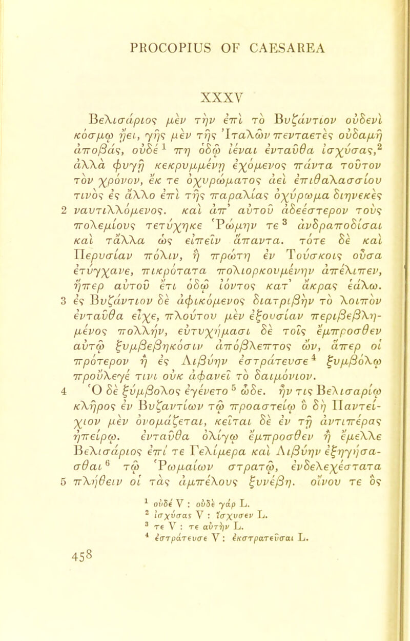 XXXV JieXiadpios fiev ryv enl to Hv^uvtlov ovBevl Koafia) rjei, 7/79 pev ri}? 'IraXoov TrevTaere<; ovhafir) dirofSds, ovBe 1 7r?; 6B& levai evravOa iay^vcra<i,2 dXXd <f>vyr} Ke/cpvfA/j,evr) i^6/xevo<; nravra tovtov tov %p6vov, e/c re d^vpcopLaTOs del eiridaXaaaLou rivbs e? ctXXo eirl rfj<; irapaXlas o^vpcopia Bir]veic*e<; 2 vavriXXop,evo<;. Kal air avTov dBeearepov tou? TroXepiLovs rervxrl,c6 'P<w/)^ ts 3 dvBpaTroBlaai Kal TaXXa co? elirelv airavra. tots Be Kal TiepvaLav ttoXiv, fj 7t/3cot?7 ev Tova/cois ovaa eTvyxai>e, iriKpoTara 7ro\iop/covp.ein]v aTreXnrev, rjTvep avrov en oBw iWto? kcit* a/cpas edXco. 3 e? Hv^dvriov Be dtyucop-evos Biarpif3r)v to Xolttov evravOa el^e, ttXovtov p,ev e^ovaiav rrepifieftXi]- p,evos iroXXrjv, evrv^p-aat Be Tot? eparpoaOev avra> £vp,/3el3ri/c6crii> diroplXeTTTO'i eov, direp 01 irpbrepov fj e? Aifivrjv earpaTevcre4 %vp.ft6Xtt> TrpouXeye tcvl ovk d(fiavel to Baip,6viov. 4 O Be %vpL{3oXos eyevero 5 &Be. rjv Ti? He\iaapl<p KXf/po<; ev Hv^avTLcov ra> irpoaarelw b B>) TlavTei- Xlov fJ-ev ojiopLa^erai, KelictL Be ev rfj dvTiirepas rjirelpcp. evravda oXiyw ep-irpoadev fj epueXXe JSeXiadpios eV/ Te TeXlp^epa Kal Aiftvijv e^jyijaa- aOaiG t& 'PwpLciLcov aTparw, ivBeXe^earara 5 irXt]6eiv ol Ta? dp.ireXou1; £vvef3>). ol'vov re 0? 1 oi'St V : ov5e yip L. 3 re V : re avr^v L. 4 icrTparevcrt V: IxeTpaTtvaai L. 453