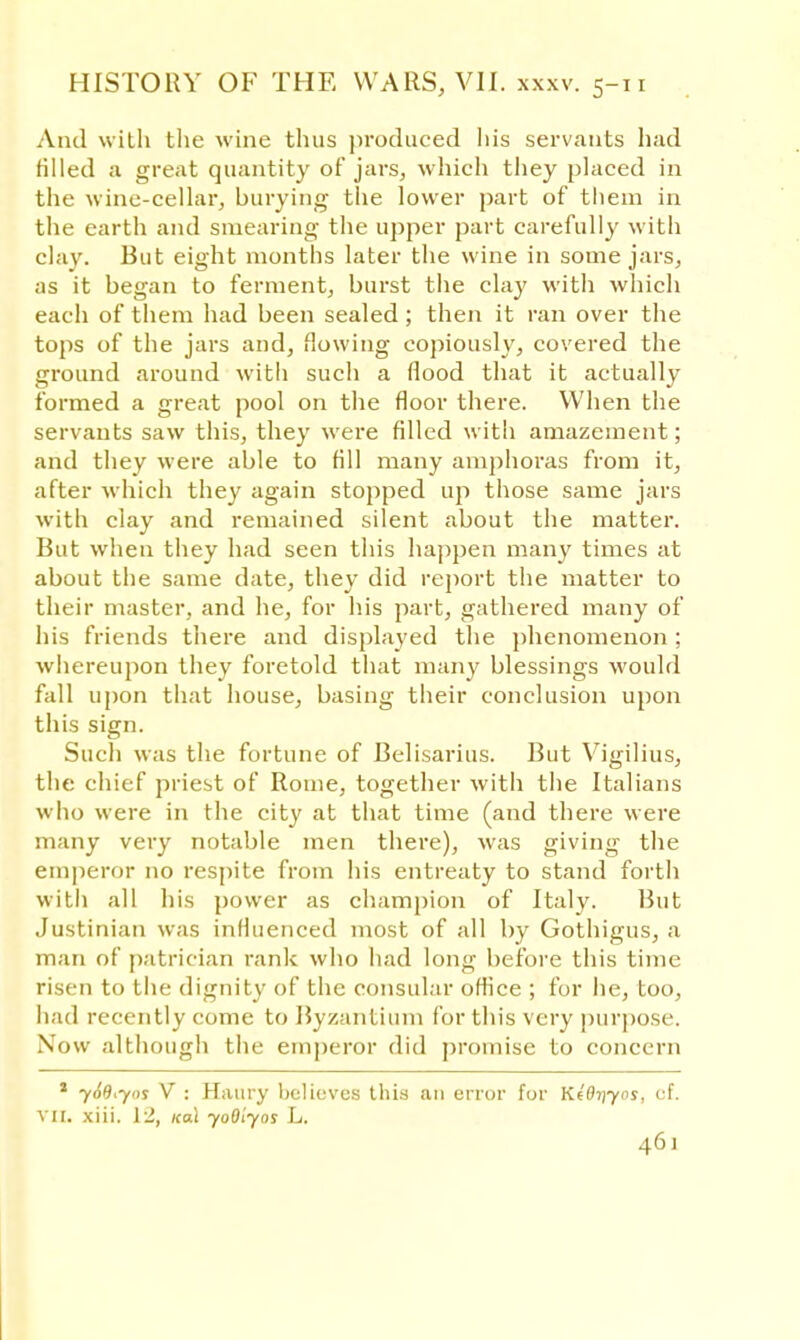 And with the wine thus produced his servants had filled a great quantity of jars, which they placed in the wine-cellar, burying the lower part of them in the earth and smearing the upper part carefully with clay. But eight months later the wine in some jars, as it began to ferment, burst the clay with Avhich each of them had been sealed; then it ran over the tops of the jars and, flowing copiously, covered the ground around witli such a flood that it actually formed a great pool on the floor there. When the servants saw this, they were filled with amazement; and they were able to fill many amphoras from it, after which they again stopped up those same jars with clay and remained silent about the matter. But when they had seen this happen many times at about the same date, they did report the matter to their master, and he, for his part, gathered many of his friends there and displayed the phenomenon; whereupon they foretold that many blessings would fall upon that house, basing their conclusion upon this sign. Such was the fortune of Belisarius. But Vigilius, the chief priest of Rome, together with the Italians who were in the city at that time (and there were many very notable men there), was giving the emperor no respite from his entreaty to stand forth with all his power as champion of Italy. But Justinian was influenced most of all by Gothigus, a man of patrician rank who had long before this time risen to the dignity of the consular office ; for he, too, had recently come to Byzantium for this very purpose. Now although the emperor did promise to concern * yodi-yns V : Haury believes this an error for Kldriyos, cf. vii. xiii. 12, koX yoOlyos L.