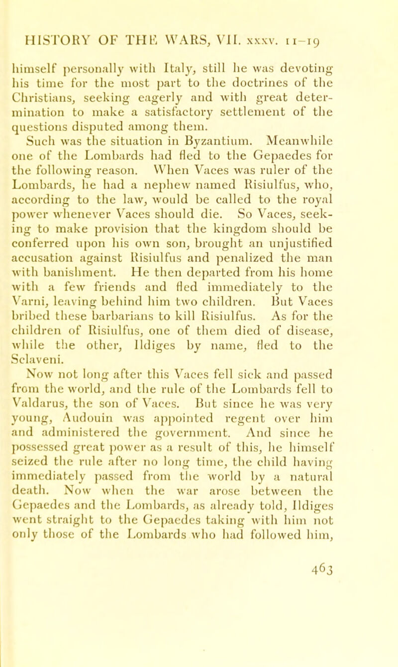 himself personally with Italy, still he was devoting his time for the most part to the doctrines of the Christians, seeking eagerly and with great deter- mination to make a satisfactory settlement of the questions disputed among them. Such was the situation in Byzantium. Meanwhile one of the Lombards had fled to the Gepaedes for the following reason. When Vaces was ruler of the Lombards, he had a nephew named Risiulfus, who, according to the law, would be called to the royal power whenever Vaces should die. So Vaces, seek- ing to make provision that the kingdom should be conferred upon his own son, brought an unjustified accusation against Risiulfus and penalized the man with banishment. He then departed from his home with a few friends and fled immediately to the Varni, leaving behind him two children. But Vaces bribed these barbarians to kill Risiulfus. As for the children of Risiulfus, one of them died of disease, while the other, lldiges by name, tied to the Sclaveni. Now not long after this Vaces fell sick and passed from the world, and the rule of the Lombards fell to Valdarus, the son of Vaces. But since he was very young, Audouin was appointed regent over him and administered the government. And since he possessed great power as a result of this, he himself seized the rule after no long time, the child having immediately passed from the world by a natural death. Now when the war arose between the Gepaedes and the Lombards, as already told, lldiges went straight to the Gepaedes taking with him not only those of the Lombards who had followed him,