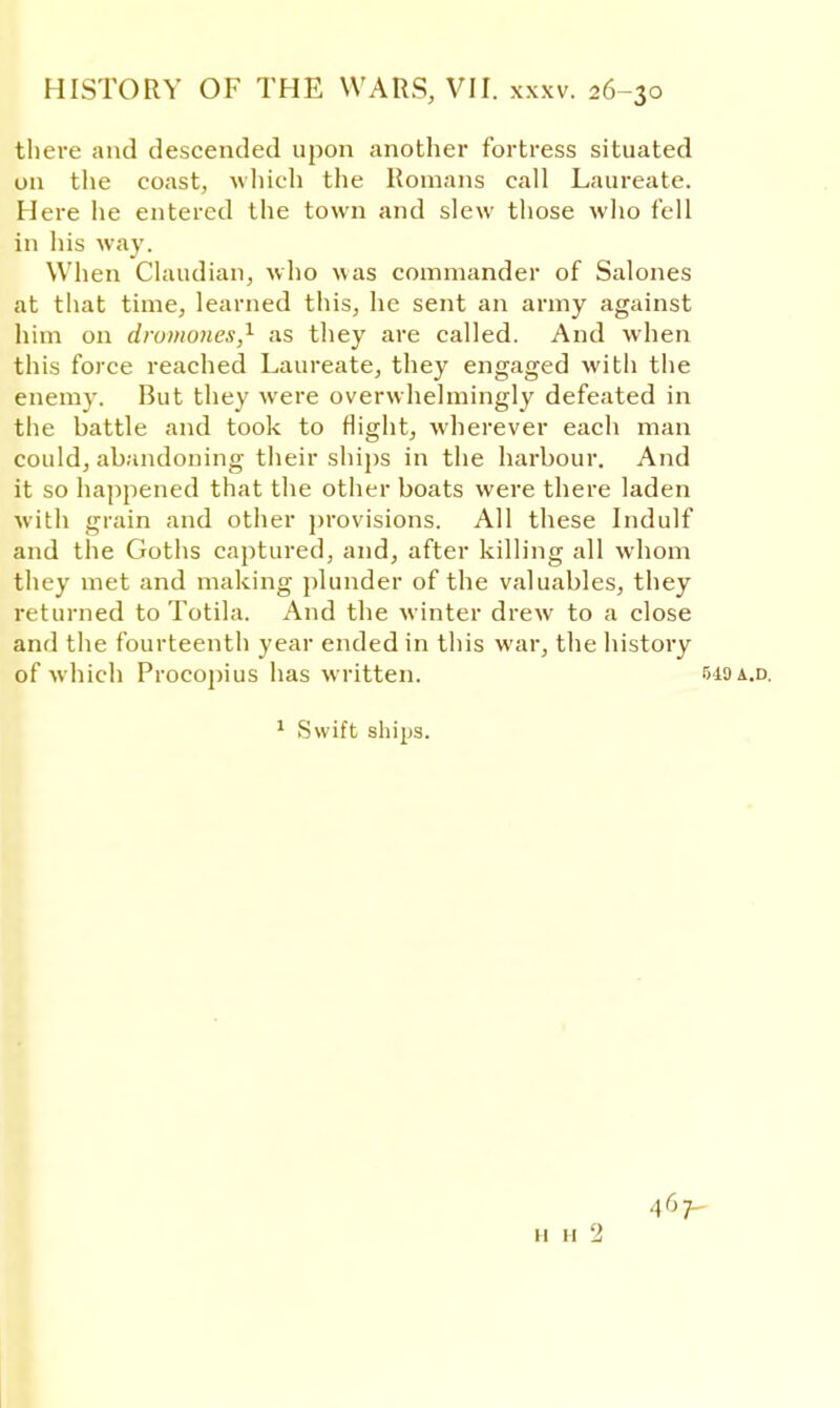 there and descended upon another fortress situated on the coast, which the Romans call Laureate. Here he entered the town and slew those who fell in his Avay. When Claudian, who was commander of Salones at that time, learned this, he sent an army against him on drumones,1 as they are called. And when this force reached Laureate, they engaged with the enemy. But they were overwhelmingly defeated in the battle and took to flight, wherever each man could, abandoning their ships in the harbour. And it so happened that the other boats were there laden with grain and other provisions. All these Indulf and the Goths captured, and, after killing all whom they met and making plunder of the valuables, they returned to Totila. And the winter drew to a close and the fourteenth year ended in this war, the history of which Procopius has written. 549 a.d. 1 Swift ships.