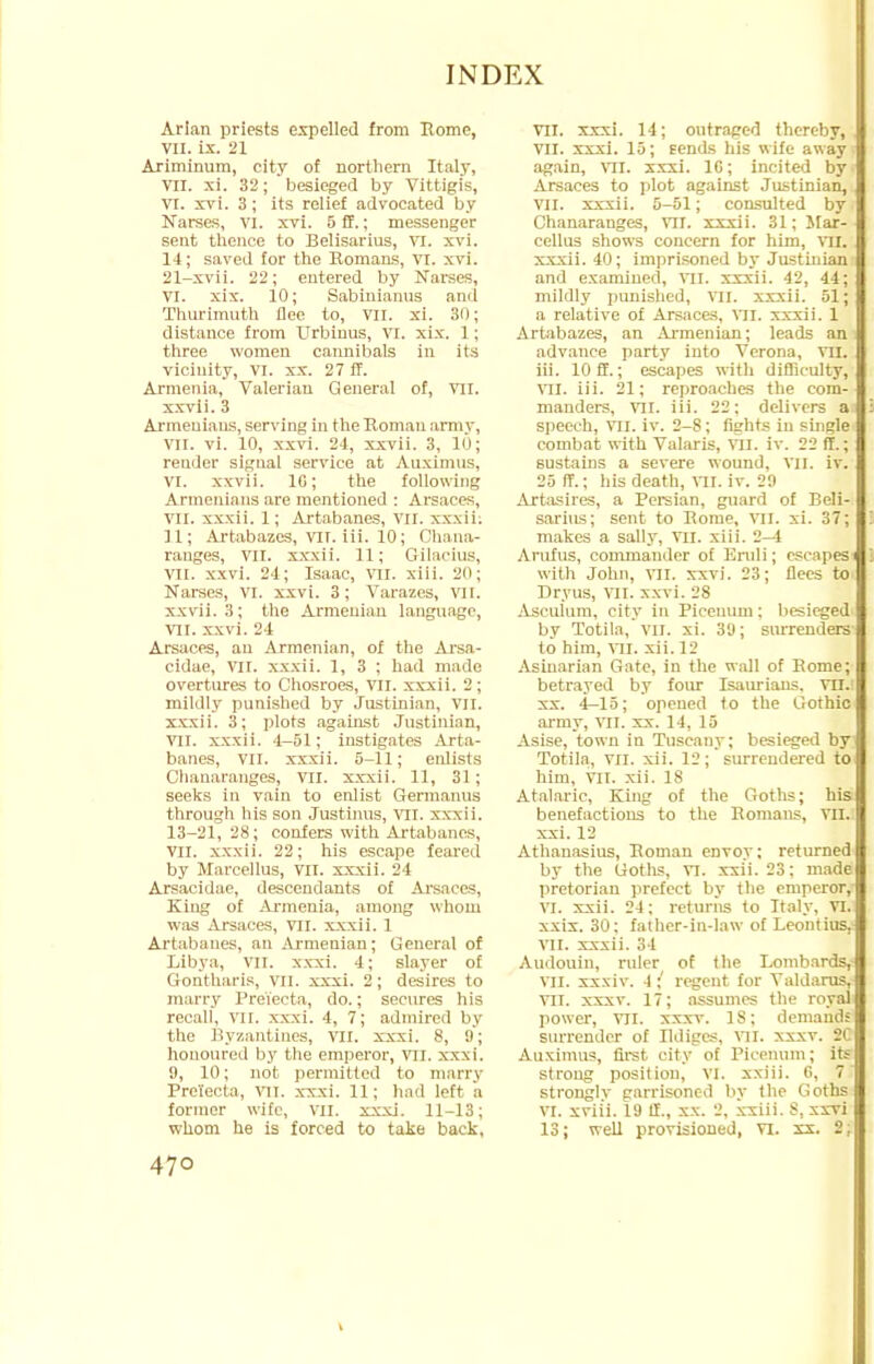 Arian priests expelled from Rome, VII. ix. 21 Ariminum, city of northern Italy, VII. xi. 32; besieged by Vittigis, VI. xvi. 3; its relief advocated by Narses, VI. xvi. 5 ff.; messenger sent thence to Belisarius, VI. xvi. 14; saved for the Romans, VI. xvi. 21-xvii. 22; entered by Narses, VI. xix. 10; Sabinianus and Thurimuth flee to, VII. xi. 30; distance from Urbinus, VI. xix. 1; three women cannibals in its vicinity, VI. xx. 27 ff. Armenia, Valerian General of, VII. xxvii. 3 Armenians, serving in the Roman army, VII. vi. 10, xxvi. 24, xxvii. 3, 10; reader signal service at Auximus, VI. xxvii. 10; the following Armenians are mentioned : Arsaces, VII. xxxii. 1; Artabanes, VII. xxxii. 11; Artabazes, VII. iii. 10; Chana- rauges, VII. xxxii. 11; Gilacius, VII. xxvi. 24; Isaac, vn. xiii. 20; Narses, VI. xxvi. 3; Varazes, VII. xxvii. 3; the Armenian language, VII. xxvi. 24 Arsaces, an Armenian, of the Arsa- cidae, VII. xxxii. 1, 3 ; had made overtures to Chosroes, VII. xxxii. 2; mildly punished by Justinian, VII. xxxii. 3; plots against Justinian, VII. xxxii. 4-51; instigates Arta- banes, VII. xxxii. 5-11; enlists Chanaranges, VII. xxxii. 11, 31; seeks in vain to enlist Germanus through his son Justimis, vn. xxxii. 13-21, 28; confers with Artabanes, VII. xxxii. 22; his escape feared by Marcellus, vn. xxxii. 24 Arsacidae, descendants of Arsaces, King of Armenia, among whom was Arsaces, VII. xxxii. 1 Artabanes, an Armenian; General of Libya, VII. xxxi. 4; slayer of Gontharis, VII. xxxi. 2; desires to marry Prei'ecta, do.; secures his recall, VII. xxxi. 4, 7; admired by the Byzantines, VII. xxxi. 8, 9; honoured by the emperor, vil. xxxi. 9, 10; not permitted to marry Prelecta, vn. xxxi. 11; had loft a former wife, VII. xxxi. 11-13; whom he is forced to take back, 470 VII. xxxi. 14; outraged thereby, VII. xxxi. 15; tends his wife away again, VIL xxxi. 10; incited by Arsaces to plot against Justinian, VII. xxxii. 5-51; consulted by Chanaranges, vil. xxxii. 31; Mar- cellus shows concern for him, VH. xxxii. 40; imprisoned by Justinian1 and examined, vil. xxxii. 42, 44; mildly punished, VII. xxxii. 51; a relative of Arsaces, VII. xxxii. 1 Artabazes, an Armenian; leads an advance party into Verona, VII. iii. 10 ff.; escapes with difficulty, VH. iii. 21; reproaches the com- manders, VII. iii. 22; delivers a speech, VII. iv. 2-8; fights in single combat with Valaris, VII. iv. 22 ff.; sustains a severe wound, vil. iv. 25 ff.; his death, MI. iv. 29 Artasires, a Persian, guard of Beli- sarius; sent to Rome, VII. xi. 37; makes a sally, VII. xiii. 2—1 Arufus, commander of Eruli; escapes with John, VII. xxvi. 23; flees to Dryus, VII. xxvi. 28 Asculuiu, city in Picenum; besieged by Totila, vn. xi. 39; surrenders to him, vn. xii. 12 Asinarian Gate, in the wall of Rome; betrayed by four Isaurians. vn.l xx. 4-15; opened to the Gothic army, VII. xx. 14, 15 Asise, town in Tuscany; besieged by Totila, VII. xii. 12; surrendered to him, VII. xii. 18 Atalaric, King of the Goths; his benefactions to the Romans, VHJ xxi. 12 Athanasius, Roman eDvoy; returned by the Goths, VI. xxii. 23; made pretorian prefect by the emperor,- VI. xxii. 24; returns to Italy, VI. xxix. 30; father-in-law of Leontius, VII. xxxii. 34 Audouin, ruler of the Lombards, VII. xxxiv. 4;' regent for Valdarus, VII. xxxv. 17; assumes the royal power, VII. xxxv. IS; demands surrender of Ildigcs, VII. xxxv. 2C Auximus, first city of Picenum; its strong position, VI. xxiii. 6, 7 strongly garrisoned by the Goths VI. xviii. 19 II., xx. 2, xxiii. S, xxvi 13; well provisioned, VI. xx. 2;