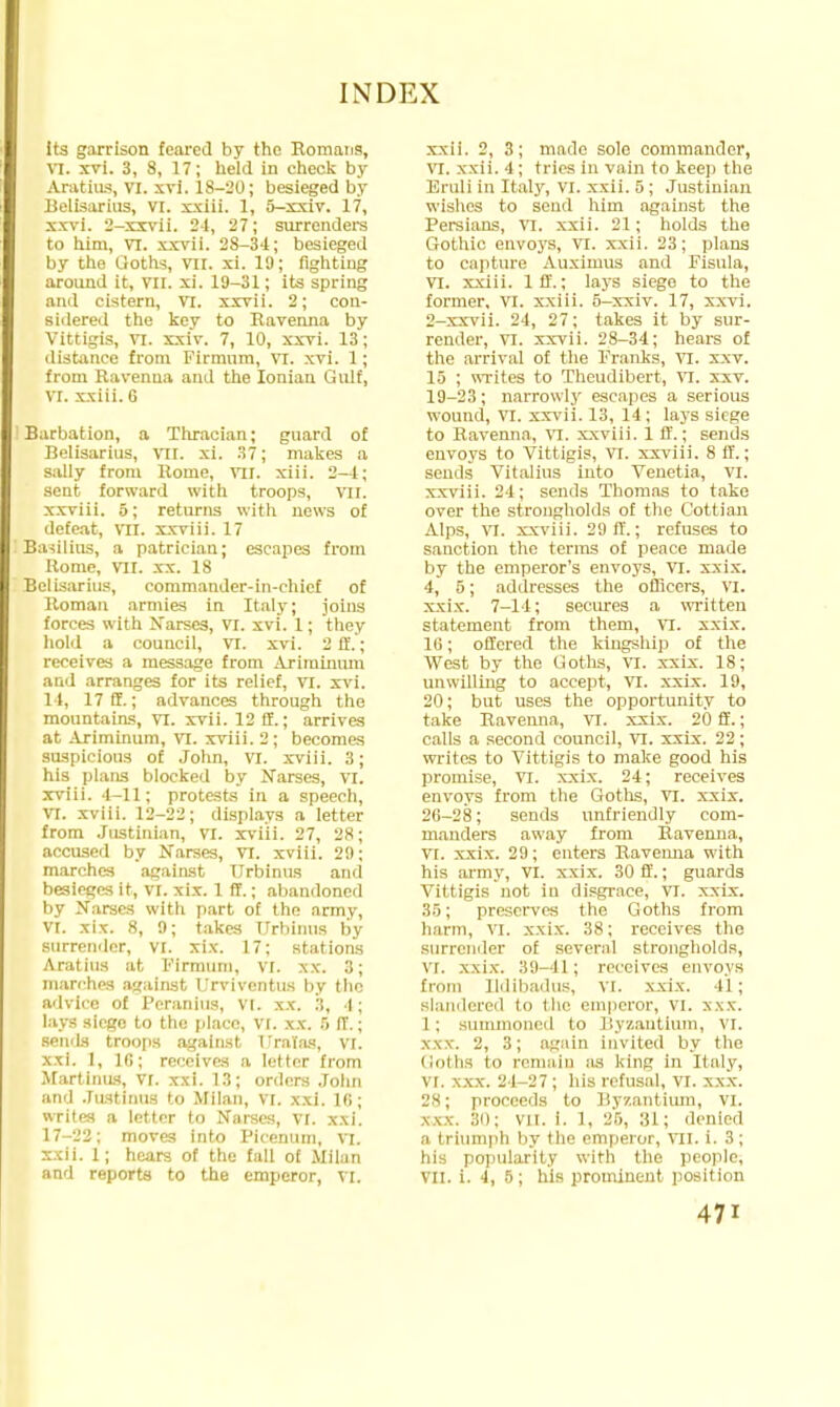its garrison feared by the Romans, vi. xvi. 3, 8, 17; held in check by Aratius, VI. xvi. 1S-20; besieged by Belisarius, VI. xxiii. 1, 5-xxiv. 17, xxvi. 2-xxvii. 24, 27; surrenders to him, VI. xxvii. 28-34; besieged by the Goths, VII. xi. 10; fighting around it, VII. xi. 19-31; its spring and cistern, VT. xxvii. 2; con- sidered the key to Ravenna by Vittigis, vi. xxiv. 7, 10, xxvi. 13; distance from Firmnm, VI. xvi. 1; from Ravenna and the Ionian Gulf, VI. xxiii. 6 Barbation, a Thracian; guard of Belisarius, vil. xi. 37; makes a sally from Rome, vil. xiii. 2-4; sent forward with troops, vil. xxviii. 5; returns with news of defe.it, TO. xxviii. 17 Ba-iilius, a patrician; escapes from Rome, VII. xx. 18 Belisarius, commander-in-chief of Roman armies in Italy; joins forces with Narses, VI. xvi. 1; they hold a council, VI. xvi. 2 ft.; receives a message from Ariminum and arranges for its relief, VI. xvi. 14, 17 ff.; advances through the mountains, VI. xvii. 12 ff.; arrives at Ariminum, vi. xviii. 2; becomes suspicious of John, vi. xviii. 3; his plans blocked by Narses, VI. xviii. 4-11; protests in a speech, vi. xviii. 12-22; displays a letter from Justinian, vi. xviii. 27, 28; accused by Narses, VI. xviii. 29; marches against TJrbinus and besieges it, vi. xix. 1 ff.; abandoned by Narses with part of the army, VI. xix. 8, 9; takes TJrbinus by surrender, VI. xix. 17: stations Aratius at Firmum, VI. xx. 3; marches against Urvivcntus by the advice of Peranius, VI. xx. 3, 4; lays siege to the place, VI. xx. 5 ff.; semis troops against Uralas, VI. xxi. 1, 16; receives a letter from Martinus, VI. xxi. 13; orders John and Justinus to Milan, vi. xxi. 16; writes a letter to Narses, VI. xxi. 17-22; moves into Picenum, VI. sxii. 1; hears of the fall of Milan and reports to the emperor, VI. xxii. 2, 3; made sole commander, VI. xxii. 4; tries in vain to keep the Eruli in Italy, vi. xxii. 5 ; Justinian wishes to send him against the Persians, VI. xxii. 21; holds the Gothic envoys, VI. xxii. 23; plans to capture Auximus and Fisula, VI. xxiii. Iff.; lays siege to the former, VI. xxiii. 5-xxiv. 17, xxvi. 2-xxvii. 24, 27; takes it by sur- render, VI. xxvii. 28-34; hears of the arrival of the Franks, VI. x.xv. 15 ; writes to Theudibert, VI. xxv. 19-23; narrowly escapes a serious wound, VI. xxvii. 13, 14; lays siege to Ravenna, VI. xxviii. 1 ff.; sends envoys to Vittigis, VI. xxviii. 8 if.; sends Vitalius into Venetia, VI. xxviii. 24; sends Thomas to take over the strongholds of the Cottian Alps, VI. xxviii. 29 ff.; refuses to sanction the terms of peace made by the emperor's envoys, VI. xxix. 4, 5; addresses the officers, VI. xxix. 7-14; secures a written statement from them, VI. xxix. 16; offered the kingship of the West by the Uoths, VI. xxix. 18; unwilling to accept, VI. xxix. 19, 20; but uses the opportunity to take Ravenna, VI. xxix. 20 ff.; calls a second council, VI. xxix. 22; writes to Vittigis to make good his promise, VI. xxix. 24; receives envoys from the Goths, VI. xxix. 26-28; sends unfriendly com- manders away from Ravenna, VI. xxix. 29; enters Raveima with his army, VI. xxix. 30 ff.; guards Vittigis not in disgrace, VT. xxix. 35; preserves the Goths from harm, VI. xxix. 38; receives the Surrender of several strongholds, vi. \\ix. 39-41; receives envoys from Ildibadus, VI. xxix. 11; Blandered to the emperor, VI. xxx. 1; summoned to Byzantium, VI. xxx'. 2, 3; again invited by the Goths to remain as king in Italy, VI. xxx. 24-27; his refusal, VI. xxx. 28; proceeds to By/.antium, VI. mrx B0; vil. i. 1. 26, Ml; denied a triumph by the emperor, VII. i. 3; his popularity with the people, VII. i. 4, 5; his prominent position 47i