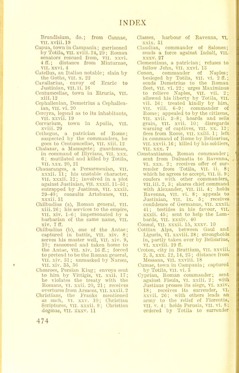 Brundisium, do.; from Oannae, VII. xviii. 19 Capua, town in Campania; garrisoned by Tofcila, VII. xviii. 24, 29; Roman senators rescued from, vn. xxvi. 4 ft; distance from Miuturnae, VII. xxvi. 4 Oatellus, an Italian notable; slain by the Goths, VII. x. 22 Cavallarius, envoy of Eraric to Justinian, VII. ii. 16 Centumcellae, town in Btruria, VII. xiii. 12 Cephallenian, Demetrius a Cephallen- ian, VII. vi. 20 Cercyra, legend as to its inhabitants, VII. xxvii. 19 Cervarium, town in Apulia., VII. xviii. 29 Cethegus, a patrician of Rome; suspected by the commanders, he goes to Centumcellae, VII. xiii. 12 Chalazar, a Massagete; guardsman, in command of Illyrians, VII. xxx. 6; mutilated and killed by Totila, VII. xxx. 20, 21 Chanaranges, a Persarmenian, VII. xxxii. 11; his unstable character, VII. xxxii. 12; involved in a plot against Justinian, VII. xxxii. 11-51; entrapped by Justinus, vn. xxxii. 29^40; consults Artabanes, VII. xxxii. 31 Chilbudius (a), Roman general, VII. xiii. 26 ; his services to the empire, VII. xiv. 1-6; impersonated by a barbarian of the same name, VII. xiv. 7 S. Chilbudius (b), one of the Antae; captured in battle, vil. xiv. 8; serves his master well, VII. xiv. 9, 10; ransomed and taken home to the Antae, VII. xiv. 16 ff.; forced to pretend to be the Roman general, vil. xiv. 31; unmasked by Narses, VII. xiv. 35, 36 Ghosroes, Persian King; envoys sent to him by Vittigis, VI. xxii. 17; he violates the treaty with the Romans, VI. xxii. 20, 21; receives overtures from Arsaces, VII. xxxii. 2 Cln'istiaus, the Franks mentioned as such, vi. xxv. 10; Christian Scriptures, VII. xxxii. 9; Christian dogmas, VII. xxxv. 11 Classes, harbour of Ravenna, VI. xxix. 31 Claudian, commander of Salones; sends a force against Indulf, VII. xxxv. 27 Clementinus, a patrician; refuses to follow John, VII. xxvi. 13 Conon, commander of Naples; besieged by Totila, VII. vi. 2 ft.; sends Demetrius to the Roman fleet, VII. vi. 22; urges Maximums to relieve Naples, VII. vii. 2; allowed his liberty by Totila, VII. vii. 16; treated kindly by him, VII. viii. 6-9; commander of Rome; appealed to by the citizens, VII. xvii. 2-8; hoards and sells grain, vil. xvii. 10; disregards warning of captives, VII. xx. 12; flees from Rome, VII. xxiii. 1; left in command of Rome by Belisarius, VII. xxvii. 16 ; killed by his soldiers, VII. xxx. 7 Constantianus, Roman commander; sent from Dalmatia to Ravenna, , VI. xxx. 2; receives offer of sur- render from Totila, VII. ii. 8; which he agrees to accept, VII. ii. 9; confers with other commanders, VH.iii. 2, 3 ; shares chief command with Alexander, vil. iii. 4; holds Ravenna, vil. vi. 8; appeals to Justinian, vn. ix. 5; receives confidence of Germanus, VII. xxxii. 41; testifies in his favour, VII. xxxii. 45; sent to help the Lom- bards, VII. xxxiv. 40 Consul, VII. xxxii. 15, xxxv. 10 Cottian Alps, between Gaul and Liguria, VI. xxviii. 28; strongholds in, partly taken over by Belisarius, VI. xxviii. 29 if. Croton, city in Bruttium, vil. xxviii. 2, 3, xxx. 12, 14, 83; distance from Messaua, VII. xxviii. 18 Oumae, town in Campania ; captured by Totila, VII. vi. 3 Cyprian, Roman commander; sent against Pisula, VI. xxiii. 2; with Justinus presses its siege, VI. xxiv. 18; receives its surrender, VI. xxvii. 26: with others leads an army to the relief of Florentia, vn. v. 4; holds Perusia, VII. vi. S; ordered by Totila to surrender