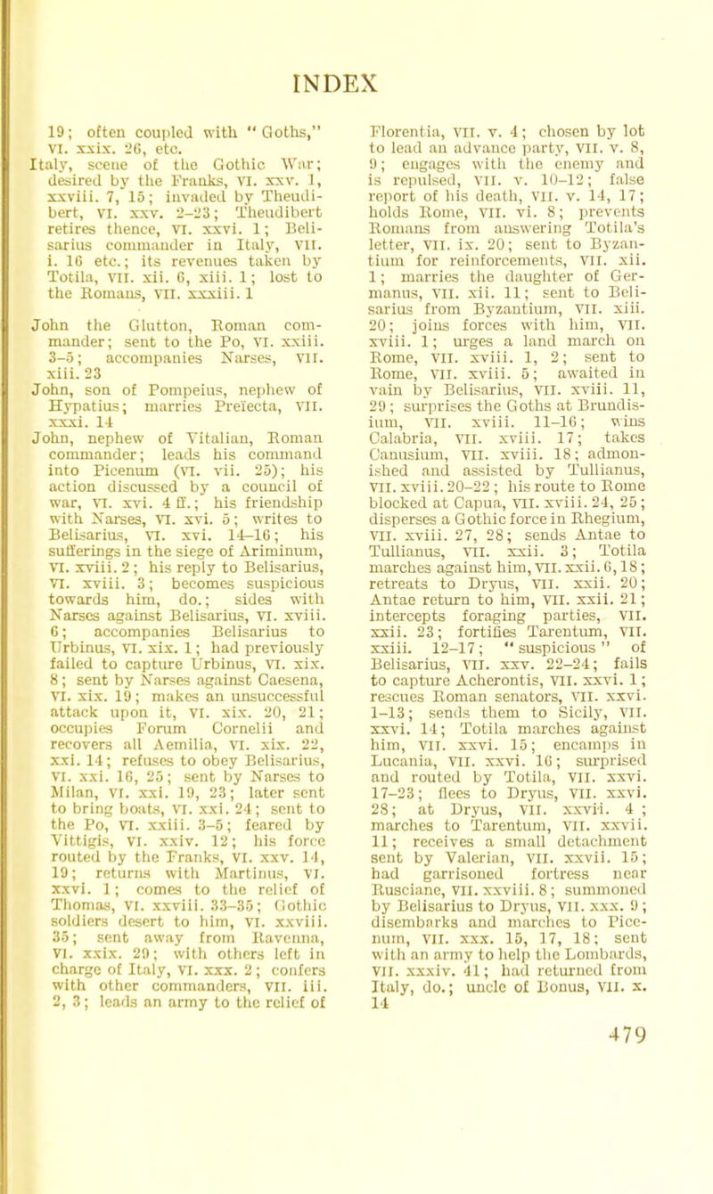 19; often coupled with  Goths, VI. xxix. 26, etc. Italy, scene of the Gothic War; desired by the Franks, vi. xxv. t, xxviii. 7, 15; invaded by Theudi- bert, vi. xxv. 2-23; Theudibert retires thence, VI. xxvi. 1; Beli- sarius commander in Italy, vn. i. 10 etc.; its revenues taken by Totila, vil. xii. C, xiii. 1; lost to the Romans, VII. xxxiii. 1 John the Glutton, Roman com- mander; sent to the Po, VI. xxiii. 3-5; accompanies Narses, VII. xiii. 23 John, son of Pompeius, nephew of Hypatius; marries Prei'ecta, VII. xxxi. 14 John, nephew of Vitalian, Roman commander; leads his command into Picenum (VI. vii. 25); his action discussed by a council of war, VI. xvi. 4 ff.; his friendship with Narses, VI. xvi. 5; writes to Belisarius, VI. xvi. 14-16; his sufferings in the siege of Ariminum, VI. xviii. 2 ; his reply to Belisarius, VI. xviii. 3; becomes suspicious towards him, do.; sides with Narses against Belisarius, VI. xviii. 6; accompanies Belisarius to TTrbinus, VI. xix. 1; had previously failed to capture Urbinus, VI. xix. 8; sent by Narses against Caesena, VI. xix. 19; makes an unsuccessful attack upon it, VI. xix. 20, 21; occupies Forum Cornelii and recovers all Aemilia, VI. xix. 22, xxi. 14; refuses to obey Belisarius, VI. xxi. 16, 25; sent by Narses to Milan, VI. xxi. 19, 23; later sent to bring bouts, VI. xxi. 24; sent to the Po, VI. xxiii. 3-5; feared by Vittigis, VI. xxiv. 12; his force routed by the pranks, VI. xxv. 14, 19; returns with Martinus, VI. xxvi. 1; comes to the relief of Thomas, VI. xxviii. 33-35; Gothic, soldiers desert to him, VI. xxviii. 35; sent away from llavcnna, VI. xxix. 29; with others left in charge of Italy, VI. xxx. 2 ; confers with other commanders, vn. iii. 2,3; leads an army to the relief of Florentia, vn. v. 4; chosen by lot to lead an advance party, VII. v. S, 9; engages with the enemy and is repulsed, vn. v. 10-12; false report of his death, VII. v. 14, 17; holds Rome, VII. vi. S; prevents Romans from answering Totila's letter, VII. ix. 20; sent to Byzan- tium for reinforcements, vil. xii. 1; marries the daughter of Ger- manus, vii. xii. 11; sent to Beli- sarius from Byzantium, VII. xiii. 20; joins forces with him, VII. xviii. 1; urges a land march on Rome, VII. xviii. 1, 2; sent to Rome, VII. xviii. 5; awaited in vain by Belisarius, vn. xviii. 11, 29 ; surprises the Goths at Brundis- ium, VII. xviii. 11-16; wins Calabria, VII. xviii. 17; takes Oanusium, VII. xviii. 18; admon- ished and assisted by Tullianus, VII. xviii. 20-22 ; his route to Rome blocked at Capua, VII. xviii. 24, 25; disperses a Gothic force in Rhegium, VII. xviii. 27, 28; sends Antae to Tullianus, vil. xxii. 3; Totila marches against him, VII. xxii. 6,18; retreats to Dryus, VII. xxii. 20; Antae return to him, VII. xxii. 21; intercepts foraging parties, VII. xxii. 23; fortifies Tarentum, VII. xxiii. 12-17; suspicious of Belisarius, VII. xxv. 22-24; fails to capture Acherontis, VII. xxvi. 1; rescues Roman senators, TO. xxvi. 1-13; sends them to Sicily, VII. xxvi. 14; Totila marches against him, vil. xxvi. 15; encamps in Lucania, VII. xxvi. 1C; surprised and routed by Totila, VII. xxvi. 17-23; flees to Dryus, VII. xxvi. 28; at Dryus, VII. xxvii. 4 ; marches to Tarentum, VII. xxvii. 11; receives a small detachment sent by Valerian, vil. xxvii. 15; had garrisoned fortress near Rusciane, VII. xxviii. 8; summoned by Belisarius to Dryus, VII. xxx. 1); disembarks and marches to Pice- num, VII. xxx. 15, 17, 18; sent with an army to help the Lombards, VII. xxxiv. 41; hud returned from Italy, do.; uncle of Bonus, VII. x. 14