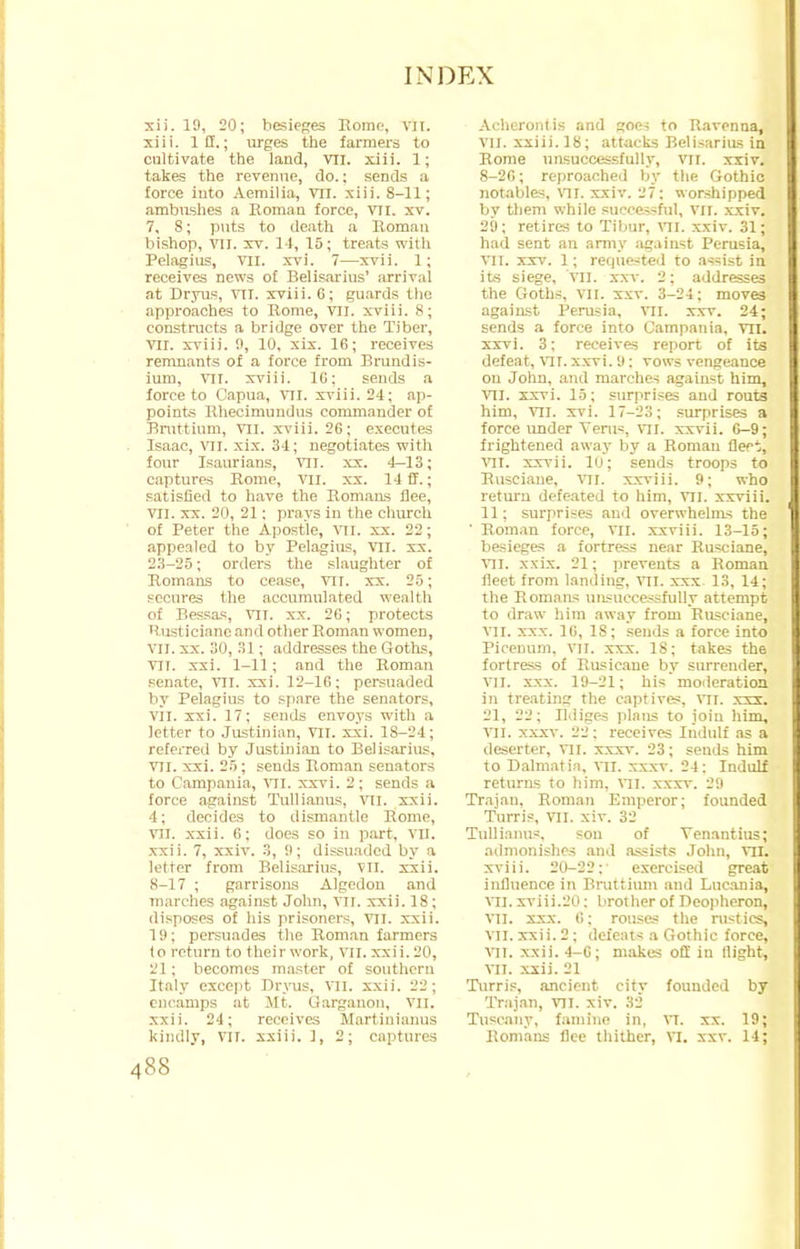 xii. 19, 20; besieges Rome, vn. xiii. Iff.; urges the farmers to cultivate the land, VII. xiii. 1; takes the revenue, do.; sends a force into Aemilia, VII. xiii. 8-11; ambushes a Roman force, VII. xv. 7, 8; puts to death a Roman bishop, VII. xv. 14, 15; treats with Pelagius, VII. xvi. 7—xvii. 1; receives news of Belisarius' arrival at Dryus, VII. xviii. 6; guards the approaches to Rome, VII. xviii. 8; constructs a bridge over the Tiber, VII. xviii. 0, 10, xix. 16; receives remnants of a force from Brundis- ium, vii. xviii. 10: sends a force to Capua, VII. xviii. 24; ap- points Rhecimundus commander of Bruttium, VII. xviii. 26; executes Isaac, VII. xix. 34; negotiates with four Isaurians, vn. xx. 4-13; captures Rome, VII. xx. 14 ff.; satisfied to have the Romans flee, VII. xx. 20, 21; prays in the church of Peter the Apostle, VII. xx. 22; appealed to by Pelagius, vn. xx. 23-25; orders the slaughter of Romans to cease, VII. xx. 25; secures the accumulated wealth of Bessas, VII. xx. 26; protects 'tusticianc and other Roman women, vn. xx. 30, 31; addresses the Goths, VII. xxi. 1-11; and the Roman senate, VII. xxi. 12-16; persuaded by Pelagius to spare the senators, vii. xxi. 17; sends envoys with a letter to Justinian, VII. xxi. 1S-24; referred by Justinian to Belisarius. VII. xxi. 25; sends Roman senators to Campania, vn. xxvi. 2; sends a force against Tullianus, VII. xxii. 4; decides to dismantle Rome, VII. xxii. 6; does so in part, VII. xxii. 7, xxiv. 3, 9; dissuaded by a letter from Belisarius, VII. xxii. 8-17 ; garrisons Algedon and inarches against John, VII. xxii. IS; disposes of his prisoners, VII. xxii. 19; persuades the Roman farmers lo return to their work, VII. xxi i. 20, 21; becomes master of southern Italy except Dryus, VII. xxii. 22; encamps at Mt. Qarganon, VII. xxii. 24; receives Martinianus kindly, VII. xxiii. J, 2; captures Achcronfis and goes to Ravenna, VII. xxiii. 18; attacks Belisarius in Rome unsuccessfully, VII. xxiv. 8-26; reproached by the Gothic notables, vn. xxiv. 27: worshipped by them while successful, vn. xxiv. 29; retires to Tibur, VII. xxiv. 31; had sent an army against Pcrusia, VII. xxv. 1; requested to assist in its siege, vn. xxv. 2; addresses the Goths, vn. xxv. 3-24; moves against Perusia, VII. xxv. 24; sends a force into Campania, VII. xxvi. 3; receives report of its defeat, Vir. xxvi. 9: vows vengeance on John, and marches against him, VII. xxvi. 15; surprises and routs him, VII. xvi. 17-23; surprises a force under Vems, VII. xxvii. 6-9; frightened away by a Roman fleet, VII. xxvii. 10; sends troops to Rusciane, VII. xxriii. 9; who return defeated to him, vn. xxviii. 11: surprises and overwhelms the ' Roman force, VII. xxviii. 13-15; besieges a fortress near Rusciane, VII. xxix. 21; prevents a Roman fleet from landing, VII. xxx. 13, 14; the Romans unsuccessfully attempt to draw him away from Rusciane, VII. xxx. 16, 18; sends a force into Picenum, VH. xxx. 18; takes the fortress of Rnsicaue by surrender, vn. xxx. 19-21; his moderation in treating the captives, VII. xxx. 21, 22; Il.liges plans to join him, VII. xxxv. 22: receives Iudulf as a deserter, vn. xxxv. 23; sends him to Dalmatia, VII. xxxv. 24: Indulf returns to him, vn. xxxv. 29 Trajan, Roman Emperor; founded Turris, vn. xiv. 32 Tullianus, sou of Venantius; admonishes and assists John, vn. xviii. 20-22; exercised great influence in Bruttium and Lucania, vn. xviii.20: brother of Deopheron, VII. xxx. 6; rouses the rustics, VII. xxii. 2: defeats a Gothic force, vn. xxii. 4-6; makes off in flight, vn. xxii. 21 Turris, ancient city founded by Trajan, vn. xiv. 32 Tuscany, famine in, VI. xx. 19; Romans flee thither, VI. xxv. 14;