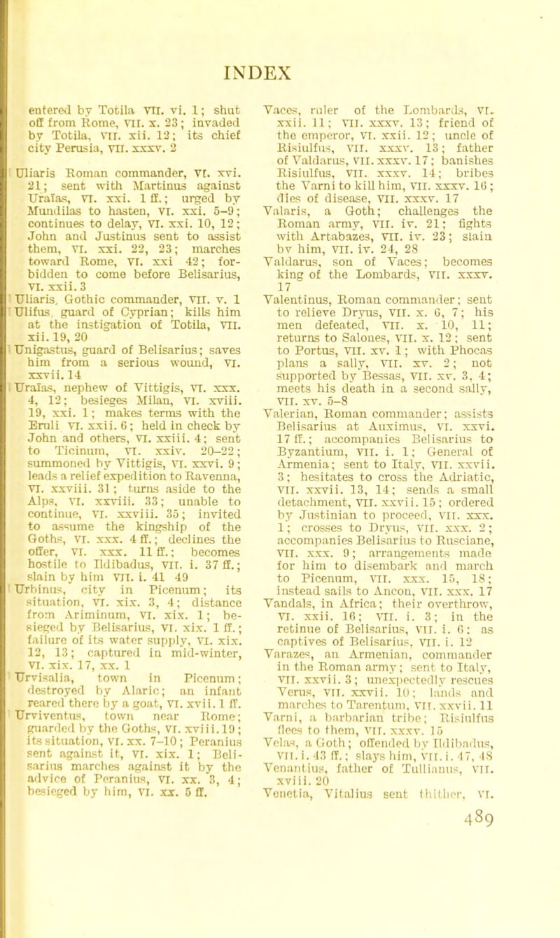 entered by Totila vrr. vi. 1; shut off from Rome, VII. x. 23; invaded by Totila. vir. xii. 12; its chief city Perasia, vir. xxxv. 2 tjliaris Roman commander, Vt. xvi. 21; sent with Martinus against Uratas, VI. xxi. Iff.; urged by Mundilas to hasten, VI. xxi. 5-9; continues to delay, VI. xxi. 10, 12; John and Justinus sent to assist them, vt. xxi. 22, 23; marches toward Rome, VI. xxi 42; for- bidden to come before Belisarius, VI. xxii. 3 TJliaris. Gothic commander, vil. v. 1 glims guard of Cyprian; kills him at the instigation of Totila, VII. xii. 19, 20 Unigastus, guard of Belisarius; saves him from a serious wound, VI. xxvii. 14 Uralas, nephew of Vittigis, VI. xxx. 4, 12; besieges Milan, VI. xviii. 19, xxi. 1; makes terms with the Eruli vi. xxii. (i; held in check by John and others, VI. xxiii. 4: sent to Ticinum, VT. xxiv. 20-22; summoneil by Vittigis, VI. xxvi. 9; leads a relief expedition to Ravenna, VI. xxviii. 31; turns aside to the Alps, VI. xxriii. 33; unable to continue, VI. xxviii. 35; invited to Ksume the kingship of the Goths, VI. xxx. 4 ff.; declines the offer, VI. xxx. 11 ff.; becomes hostile to Tldibadus, VII. i. 37 ff.; slain by him VII. i. 41 49 ' TJrhinus, city in Picenum; its situation, VI. xix. 3, 4; distance from Ariminum, vi. xix. 1; be- sieged by Belisarius, VI. xix. 1 ff.; failure of its water supply, VI. xix. 12, 13; captured in mid-winter, VI. xix. 17, xx. 1 TJrvisalia, town in Picenum; destroyed by Alaric; an infant reared there by a goat, VI. xvii. 1 ff. ' Urviventus, town near Rome; guarded by the Goths, VI. xviii.19; its situation, VI. xx. 7-10; Peranius sent against it, VI. xix. 1; Beli- sarius marches against it by the advice of Peranius, VT. xx. 3, 4; besieged by him, VI. xx. 5 ff. Vaces, ruler of the Lombards, vr. xxii. 11; VII. xxxv. 13; friend of the emperor, vi. xxii. 12; uncle of Risiulfus, vir. xxxv. 13; father of Valdarus, vn.xxxv. 17; banishes Risiulfus, vn. xxxv. 14; bribes the Varni to kill him, VII. xxxv. 16; dies of disease, VII. xxxv. 17 Valaris, a Goth; challenges the Roman army, VII. iv. 21; fights with Artabazes, VII. iv. 23; slain bv him, VII. iv. 21, 28 Valdarus, son of Vaces; becomes king of the Lombards, VII. xxxv. 17 Valentinus, Roman commander: sent to relieve Dryus, VII. x. 0, 7; his men defeated, VII. x. 10, 11; returns to Saloues, VII, x. 12 ; sent to Portus, VII. xv. 1; with Phocas plans a sally, VII. xv. 2; not supported by Bessas, VII. xv. 3. 4; meets his death in a second silly, VII. xv. 5-8 Valerian, Roman commander; assists Belisarius at Auximus, vi. xxvi. 17 ff.; accompanies Belisarius to Byzantium, VII. i. 1; General of Armenia; sent to Italy, vil. xxvii. 3; hesitates to cross the Adriatic, VII. xxvii. 13, 14; sends a small detachment, VII. xxvii. 15 ; ordered by Justinian to proceed, vn. xxx. 1; crosses to Dryus, VII. xxx. 2; accompanies Belisarius to Busciane, VII. xxx. 9; arrangements made for him to disembark and march to Picenum. VII. xxx. 10, 18; instead sails to Ancon, VII. xxx. 17 Vandals, in Africa; their overthrow, VI. xxii. 16; vil. i. 3; in the retinue of Belisarius, vil. i. (1: as captives of Belisarius, VII. i. 12 Varazes, an Armenian, commander in the Roman army; sent to Italy, VII. xxvii. 3; unexpectedly rescues Verus, VII. xxvii. 10; lands and marches to Tarentum, VII. xxvii. 11 Varni, a barbarian tribe; Risiulfus dees to them, VII. xxxv. 15 Velas, a Goth; offended bv Tldibadus, vil. i. 43 II'.; slays him, VII. i. 17. IS Venanlius, father of Xullianus, VII. xviii. 20 Vunetia, Yitalius sent thither, vr.