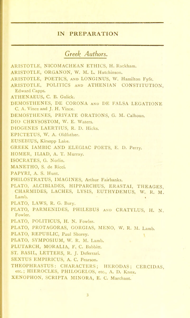 Greek, Authors. ARISTOTLE, N ICO M ACHE AN ETHICS, H. Rackham. ARISTOTLE, ORGANON, \V. M. L. Hutchinson. ARISTOTLE, POETICS, and LONGINUS, W. Hamilton Fyfe. ARISTOTLE, POLITICS and ATHENIAN CONSTITUTION, Edward Capps. ATHENAEUS, C. B. Gulick. DEMOSTHENES, DE CORONA and DE FALSA LEGATIONE C. A. Vines and J. H. Vince. DEMOSTHENES, PRIVATE ORATIONS, G. M. Calhoun. DIO CHRVSOSTOM, W. E. Waters. DIOGENES LAERTIUS, R. D. Hicks. EPICTETUS, W. A. Oldfather. EUSEI3IUS, Kirsopp Lake. GREEK IAMBIC AND ELEGIAC POETS, E. D. Perry. HOMER, ILIAD, A. T. Murray. ISOCRATES, G. Norlin. MANETHO, S. de Ricci. PAPYRI, A. S. Hunt. PHILOSTRATUS, IMAGINES, Arthur Fairbanks. PLATO, ALCIBIADES, HIPPARCHUS, ERASTAI, THEAGES, CHARM IDES, LACHES, LYSIS, EUTHYDEMUS, W. R. m'. Lamb. ■ PLATO, LAWS, R. G. Bury. PLATO, PARMENIDES, PHILEBUS and CRATYLUS, H. N. Fowler. PLATO, POLITICUS, H. N. Fowler. PLATO, PROTAGORAS, GORGIAS, MENO, W. R. M. Lamb. PLATO, REPUBLIC, Paul Shorey. PLATO, SYMPOSIUM, W. R. M. Lamb. PLUTARCH, MORALIA, F. C. Babbitt. ST. BASIL, LETTERS, R. J. Deferrari. SEXTUS EMPIRICUS, A. C. Pearson. THEOPHRASTUS : CHARACTERS; HERODAS; CERCIDAS, etc.; HIEROCLES, PHILOGELOS, etc., A. D. Knox. XENOPHON, SCRIPTA MINORA, E. C. Marchant. 3