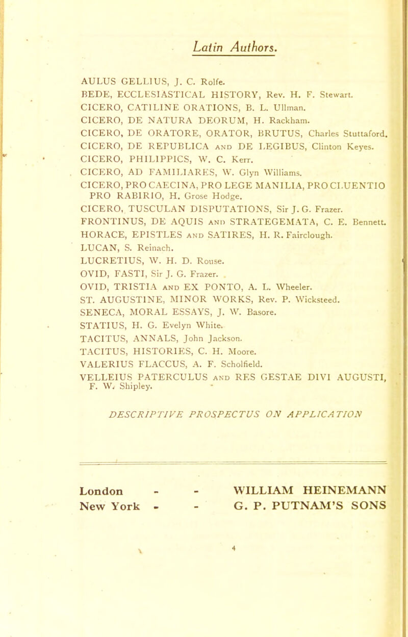 Latin Authors. AULUS GELLIUS, J. C. Rolfe. BEDE, ECCLESIASTICAL HISTORY, Rev. H. F. Stewart. CICERO, CATILINE ORATIONS, B. L. Ullman. CICERO, DE NATURA DEORUM, H. Rackham. CICERO, DE ORATORE, ORATOR, BRUTUS, Charles Stuttaford. CICERO, DE REPUBLICA and DE LEGIBUS, Clinton Keyes. CICERO, PHILIPPICS, W. C. Kerr. CICERO, AD FAMILIARES, W. Glyn Williams. CICERO, PRO CAECINA, PRO LEGE MANILIA, PRO CI.UENTIO PRO RABIRIO, H. Grose Hodge. CICERO, TUSCULAN DISPUTATIONS, Sir J. G. Frazer. FRONTINUS, DE AQUIS and STRATEGEMATA, C. E. Bennett. HORACE, EPISTLES and SATIRES, H. R. Fairclough. LUCAN, S. Reinach. LUCRETIUS, W. H. D. Rouse. OVID, FASTI, Sir J. G. Frazer. OVID, TRISTIA and EX PONTO, A. L. Wheeler. ST. AUGUSTINE, MINOR WORKS, Rev. P. Wicksteed. SENECA, MORAL ESSAYS, J. W. Basore. STATIUS, H. G. Evelyn White. TACITUS, ANNALS, John Jackson. TACITUS, HISTORIES, C. H. Moore. VALERIUS FLACCUS, A. F. Scholfield. VELLEIUS PATERCULUS and RES GESTAE D1VI AUGUSTI, F. W, Shipley. DESCRIPTIVE PROSPECTUS ON APPLICATION London - - WILLIAM HEINEMANN New York - - G. P. PUTNAM'S SONS v