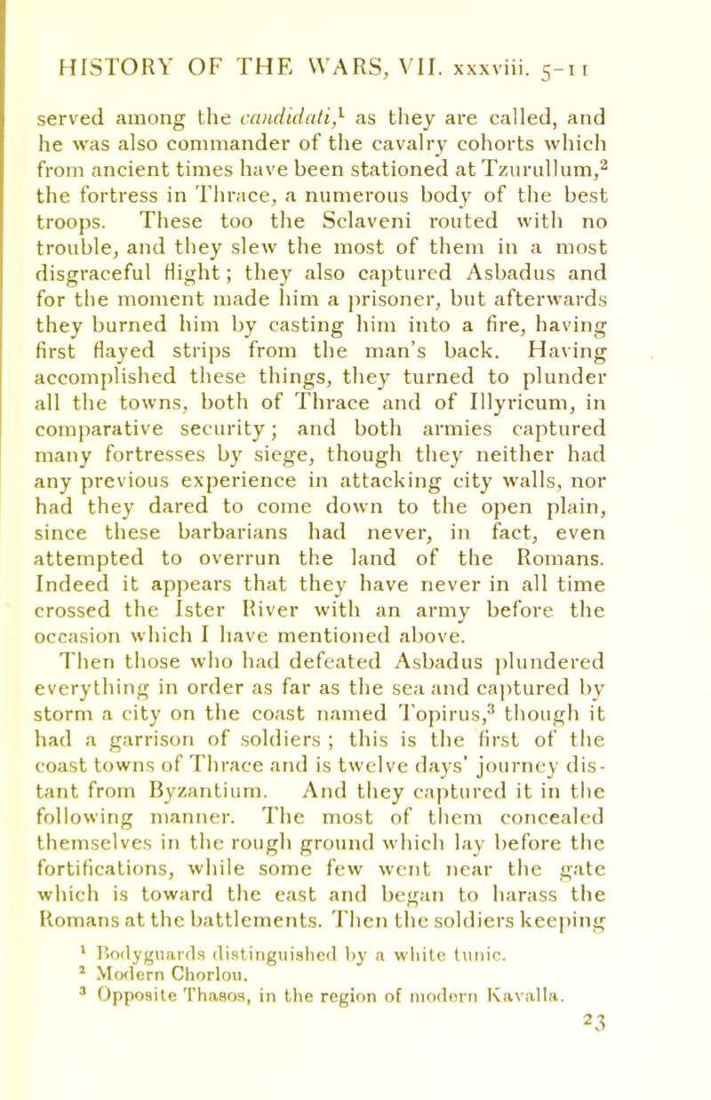 served among the ccmdidati,1 as they are called, and he was also commander of the cavalry cohorts which from ancient times have been stationed at Tzurullum,2 the fortress in Thrace, a numerous body of the best troops. These too the Sclaveni routed with no trouble, and they slew the most of them in a most disgraceful Might; they also captured Asbadus and for the moment made him a prisoner, but afterwards they burned him by casting him into a fire, having first flayed strips from the man's back. Having accomplished these things, they turned to plunder all the towns, both of Thrace and of Illyricum, in comparative security; and both armies captured many fortresses by siege, though they neither had any previous experience in attacking city walls, nor had they dared to come down to the open plain, since these barbarians had never, in fact, even attempted to overrun the land of the Romans. Indeed it appears that they have never in all time crossed the Ister River with an army before the occasion which I have mentioned above. Then those who had defeated Asbadus plundered everything in order as far as the sea and captured by storm a city on the coast named Topirus,3 though it had a garrison of soldiers ; this is the first of the coast towns of Thrace and is twelve days' journey dis- tant from Byzantium. And they captured it in the following manner. The most of them concealed themselves in the rough ground which lay before the fortifications, while some few went near the gate which is toward the cast and began to harass the Romans at the battlements. Then the soldiers keeping 1 Bodyguards distinguished by a white tunic. 2 Mrxlern Chorion. 3 Opposite Thnsos, in the region of modern Kavalla.