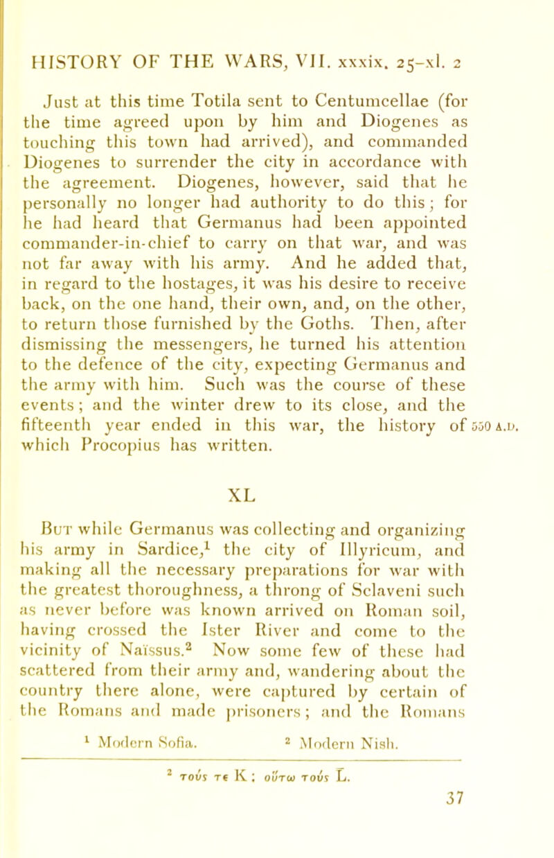 Just at this time Totila sent to Centumcellae (for the time agreed upon by him and Diogenes as touching this town had arrived), and commanded Diogenes to surrender the city in accordance with the agreement. Diogenes, however, said that lie personally no longer had authority to do this ; for he had heard that Germanus had been appointed commander-in-chief to carry on that war, and was not far away with his army. And he added that, in regard to the hostages, it was his desire to receive back, on the one hand, their own, and, on the other, to return those furnished by the Goths. Then, after dismissing the messengers, he turned his attention to the defence of the city, expecting Germanus and the army with him. Such was the course of these events ; and the winter drew to its close, and the fifteenth year ended in this war, the history of 550 a.l>. which Procopius has written. XL But while Germanus was collecting and organizing his army in Sardice,1 the city of Illyricum, and making all the necessary preparations for war with the greatest thoroughness, a throng of Sclaveni such as never before was known arrived on Roman soil, having crossed the Ister River and come to the vicinity of Naissus.2 Now some few of these had scattered from their army and, wandering about the country there alone, were captured by certain of the Romans and made prisoners; and the Romans 1 Modern Sofia. 2 Modern Nish. 2 TOVS Tt K ; OUTO) TOU! L.