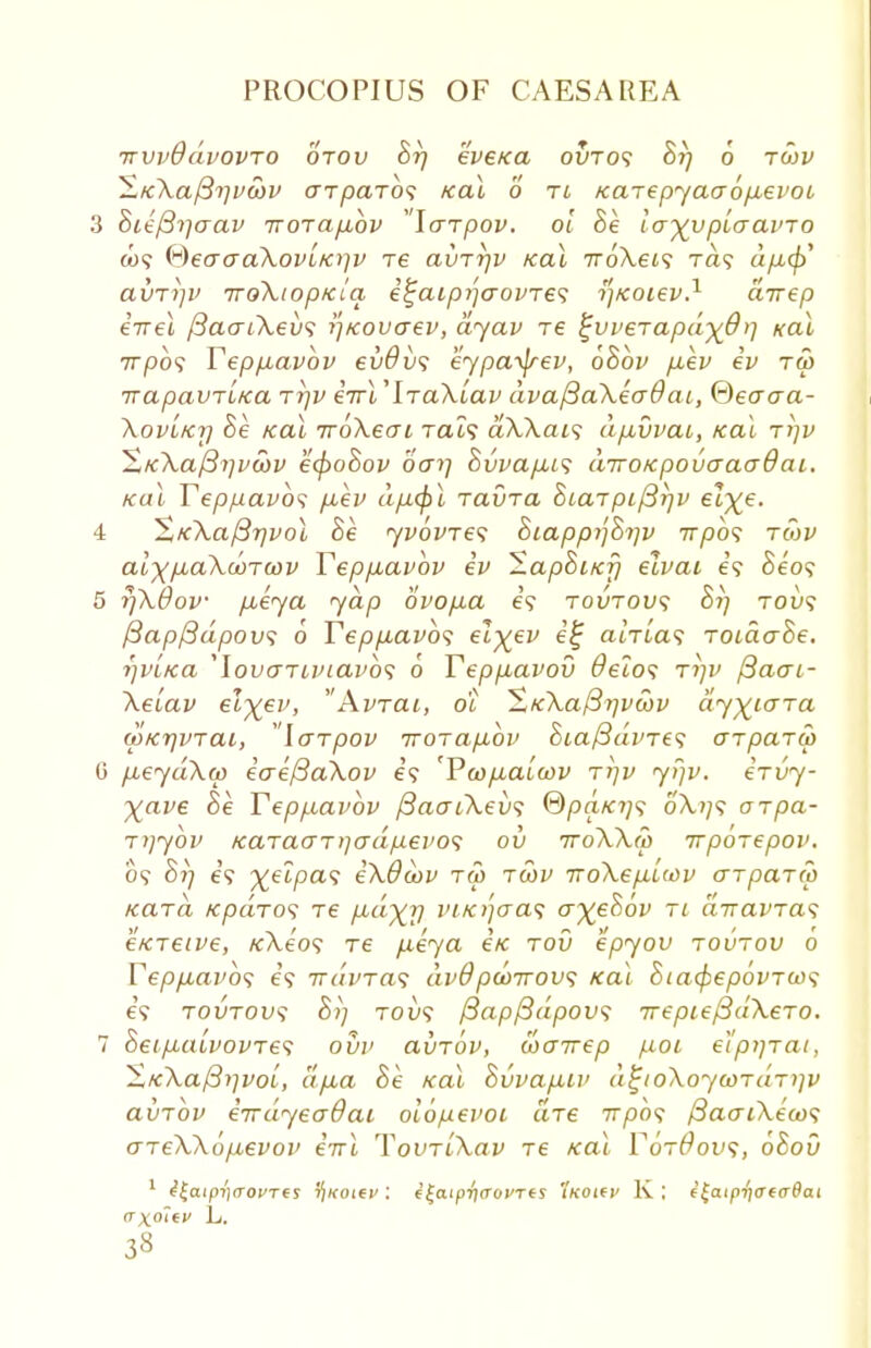 irvvOdvovTO orov St) eveKa ovros Br) 6 rwv ^K.\aj3rivS)v (XTpciTos Kal 6 ti Karepyaaopievot 3 8ie{3i]aav iroTapibv laTpov. ol Be layvpiaavTO to? ($€craa\ovLKr]v re avTrjv Kal TroXeis Ta? dp,<$> avTi]i> TToXioptclq e^aipi'](70VTe<; tf/coiev.1 ciirep eirel /3a<ri\.ev<; r\KOvaev, dyav re %vveTapdydr\ Kal 7T/oo? Yepp.avbv evOvs eypa^frev, 6Bbv p.ev iv t<5 irapavTL/ca rr)v iirV\Ta\Lav dvafiaXeadai, Qeaaa- Xov'iKrj Be kcll TroXeai Tat? aXXai<; dp,vvai, Kal rr)v ~StK\a/3i]va)v e(poSov oar\ Bvvap,i<; diroKpovaaadai. ical Yeppavbs p.ev dp.<f)l ravra StaTpi/3i)v elye. 4 XK\a/3r}vol Be yvovres BiappijBijv 777)09 tmv aixpLctkwTwv Yeppiavbv iv EapSiKr) elvai e? Se'o? 5 r)X0ov pueya yap 6vop.a e\ tovtow; St) tou? {3ap/3dpov<; 6 Yepp,avb<; elyev e% atrta? ToiaaSe. r)vL/ca ,lovaTuuavb<; o Yeppavov deios ttjv /3acri- Xeiav e\yev, Avrat, o'i Sfc\af37]voov dy^iara (pKtjVTai, Icrrpov TTOTapbbv 8ia/3dvTe<; arpaTW G p,eydX(p iaef3aXov e? 'YcopLatcov ri]v y>)v. ervy- Xave Be Yeppiavbv /3aaiXev<; ©pa/c?;? 6'A,?/9 orpa- rijybv KaTacrT)]adpei'oii ov 7roXX(p Trporepov. 09 Br) e? %etpa9 iXOcov tu> tcov rrokep-Uov arpaTco Kara /cpdros re p-dyr) m/crfaas ayjeSbv ti aTravras e/CTeive, /cA.e'09 re p,eya eV rov epyov toutov 6 Yeppiavbs e'9 irdvT&s dv9pwirovs Kal SiacpepovTios €9 tovtovs Sij 7-01)9 {3ap/3dpov<; TrepiefidXero. 7 Seip-aivovTes ovv avrov, wairep poi e'lpiirai, ^K~\aj3i~ivoi, a/jLa Be Kal Svvap.Lv d^ioXoywrdr^v avrbv eirdyeodai oiopevoi are 7T/30? /3acuXe(os areXXopuevov eVi TovriXav re Kal YotOovs, oSov 1 ^|aip?')(T0CT€$ 5)«oie>': e£aipri<T0VTts 'ixottv K ; i^aipr]<rca9ai crxoltv L.