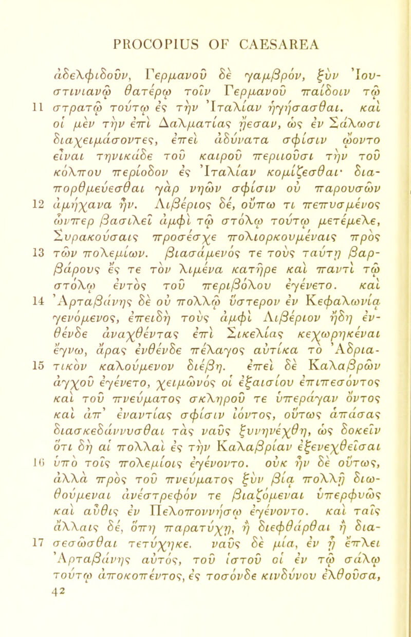 dSeXcpiBovv, Vepptavov Be ya/xfipov, %vv 'lof- (TTiviava) Oarepu) rolv Teppuavov iralSoiv tw 11 crTparu) tovtw e? ttjv 'IraXiav rjyijcraadai. Kal ol p,ev to-jv eirl Aa\p,aria<; jjeaav, u><; ev SaXwcrt &taxeip:do-ovTe<;, eirel dhvvcua a(platv wovto elvat TrjviKuhe tov icaipov irepitovai tijv tov koXttov ireploBov e? ^TaXiav Kopil^eaOaf Bia- 7rop9p,evecr0ai yap vrjwv a<platv ov irapovawv 12 dfiifyava rjv. Ai/Septo? Be, ovttco tl ireirvap,evo<i coi'irep (3aat\el dpxpl tm aroXm tovtw pteTep,eXe, %vpa/covaai<; irpocreaye 7ro\iopKovp,evat<; 7rpo? 13 rwv TToXepiLcov. (3iaadp,evo<; re tou? tcivttj ftap- ftdpovs e? re tov Xt/xeva Karr/pe Kal iraviX tw aroXo) eWo9 rod TrepifioXov eyeveTO. Kal 14 'ApTa/3dvr)<; Be ov ttoXXw vaiepov ev KecpaXwvlq. yevopbevos, irreiSrj tou<? dp,<pl At(3epiov tfSi] ev- OevSe dva~)(9evTa<; eVt ZtKeXlas KexcopijKevai eyvco, dpa<; evOevSe neXayos avTLKa to WBpta- 15 tikov KaXovptevov Steffi], eirel Be K.aXa{3poov dy^ov eyevero, ^ei/zcofo? ol i^atatov eTriirecrovTos Kal tov TTvevpLUTOs aKXypov T6 virepayav oVto? Kal air* evavTias acplatv iwto?, ovtco<; dirdcra^ BiaaKeBdvvvadat Ta? vavs tjvv>ivex,@V> <*°<i SoKelv oti Br) al iroXXal e? tt)V Ka\a/3plav ifjevexdelaat 1<> biro Tot? TrdXepLois eyevovTO. ovk r/v Be ovtcos, dXXd 7rpo? tov irvevp:aTO<; %vv fila. TroXXy Bia>- Oovpevat dveaTpecpov re fita^optevai v7rep<pvco<; Kal avOis ev UeXoTrovvijato eyevovTO. Kal Tat? a\A,at? Be, oirt] 7rapaTvyr), ?} Bie(f>0dp6ai fj Sta- ll aeacoadat t6tv^]K€. vav<; Be ptla, ev fj eir\et ApTa/3dvi]<; avTos, tov Icttov ol ev tw o~dXa> tovtm diroKo-nevTO<;, e? ToaovBe KtvBvvov eXOovaa,