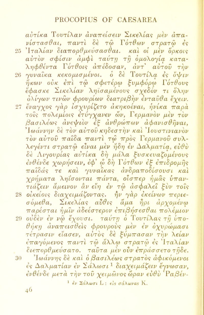 avTLKa TovTiXav dvairelaeiv 1<iice\ia<; fiev aira- vlaiaaQai, iravrl Be tw Tojdcav arpara) e? 25 'IraXtav Biairopd p,evaaa6ai. /cal ol p,ev optcot<; avrbv acj)[aiv dpcjil TavTij rfj op,6XoyLa /cara- Xijcpdema TorBois direBoaav, uvt avTOv rip; 26 yvvai/ca /ce/copuia p,evoi. 6 Be TovtlXo, e? fiyjriv i']K(DV ov/c eTrl tw acpeTepcp %vp,cf)6p(p V6rdov<i ecfracrice %L/ce\[av \i]iaapevov<; a^eBov ri o\i]v bXiywv tivcqv cppovplwv Biarpifiijv evravda e\eiv. 27 evay)(o<; yap lay^vpi^ero d/apcoevai, rjvl/ca irapa TOi? Tro\ep,Loi<i eivyyavev wv, Tep/xavbv p.ev rbv ficuTiXews dveyjrtov i£ dv6 punrcov acpaviaOfjvat, 'Icodvvyv Be tov avTOv /a]BeaT>]v /cal 'lovaTiviavov ibv avTov rcalBa iravrl tw irpbs Yeppavov av\- \eyevri arparcp eJvai puev 7)877 e'' AcCXparLq, evOv Be Aiyovplas avritca Bi] pd\a ^vcr/ceva^opLevovs ei>9ei>Be ywpijoeiv, e'</>' w Bi] YorOwv e£ eiriBpop>]$ iraiBds re /cal yuval/ca<; (ivBpairoBicrovai /cal Xpijpara \i]t(TOPTai irdvra, olairep 7'7/j.a? virav- rid^eiv apeivov civ eh] ev t&> da(pa\el £vv to?? 28 ol/ceiois Biaxeip-d&VTas. rjv yap e/ceivu>v irepie- aop,e9a, St/ceXia? av9is dp,a rjpi dp^ofievco irapearai i)puv dBeearepov eiri(3i]<jea9aL iroXeptov 29 ovBev ev vu> e^ovat. ravr/j 0 TouTt'Xa? rf) vtto- 0/)kij dvaireia9els (ppovpovs pev ev o^vpeopaert rerpaatv elaaev, auTo? Be ^vp,iraaav rijv Xeiav errayopevot iravrl ru> ciXXcp arpario e? 'IraXtav BieiropB pevaaro. ravra pev ovv eirpdaaero njBe. 30 Jcoavvrj<i Be /cat. 0 /3aai\e'co$ arparos dcfri/copievoi e;? AaXpariav ev ^dXcoai1 BiaX^ip^d^eiv eyvioaav, evOevBe p,erd r/)v rov ^ei/twro? wpav evOv 'Pa/3ev- 1 iv 'S.aXuat L : ftj crd\wvas K.