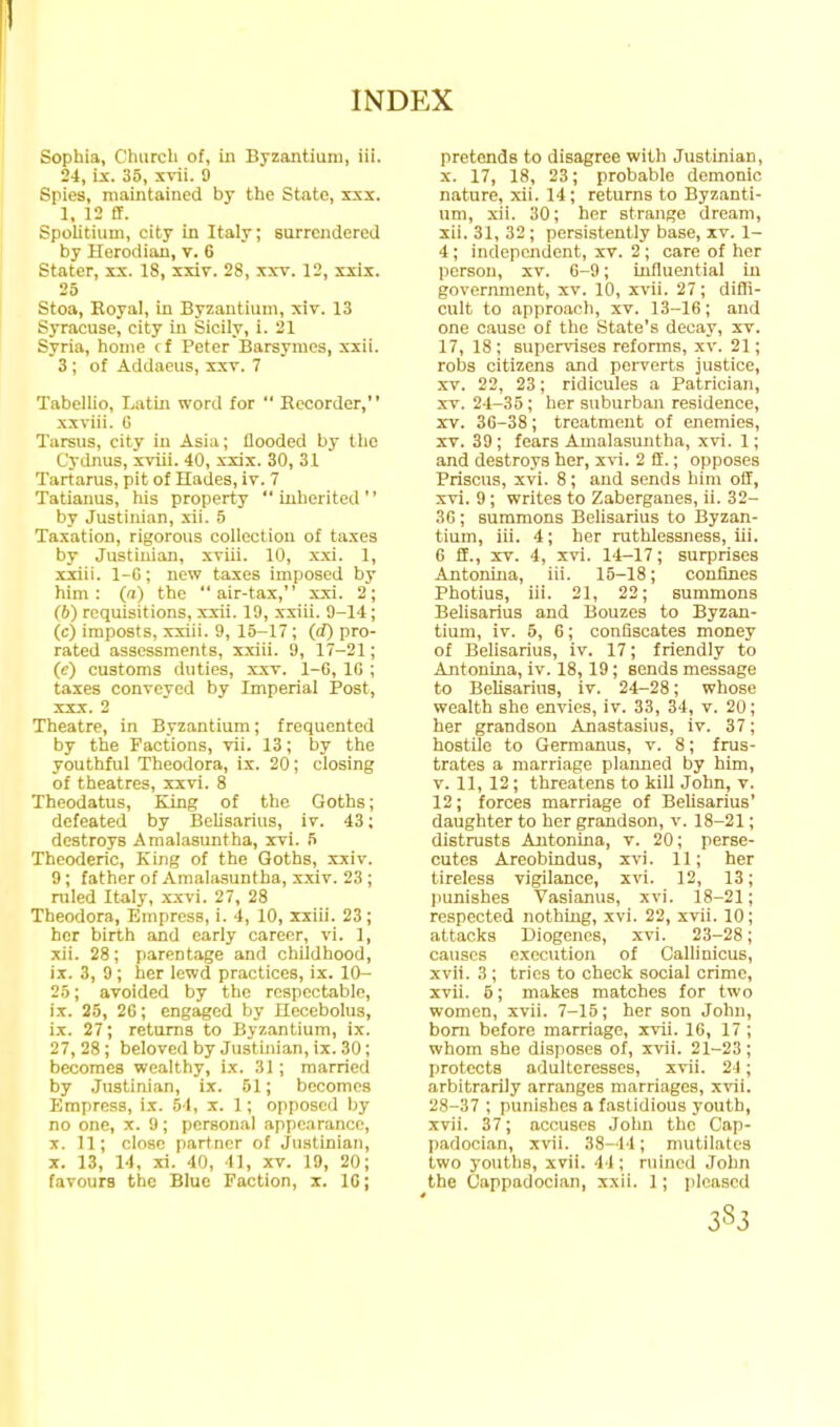 Sophia, Church of, m Byzantium, iii. 24, ix. 35, xrii. 9 Spies, maintained by the State, sxx. 1, 12 ff. Spolitium, city in Italy; surrendered by Herod ian, v. 6 Stater, xx. 18, xxiv. 28, xxv. 12, xxix. 25 Stoa, Royal, in Byzantium, xiv. 13 Syracuse, city in Sicily, i. 21 Syria, home c{ Peter Barsymes, xxii. 3 ; of Addaeus, xxt. 7 Tabellio, Latin word for  Recorder, xxviii. G Tarsus, city in Asia; flooded by the Cydnus, xviii. 40, xxix. 30, 31 Tartarus, pit of Ilades, iv. 7 Tatianus, his property inherited by Justinian, xii. 5 Taxation, rigorous collection of taxes by Justinian, xviii. 10, xxi. 1, xxiii. 1-6; new taxes imposed by him: (a) the air-tax, xxi. 2; (6) requisitions, xxii. 19, xxiii. 9-14; (c) imposts, .xxiii. 9, 15-17; (rf) pro- rated assessments, xxiii. 9, 17-21; (c) customs duties, xxv. 1-G, IG ; taxes conveyed by Imperial Post, XXX. 2 Theatre, in Byzantium; frequented by the Factions, vii. 13; by the youthful Theodora, ix. 20; closing of theatres, xxvi. 8 Theodatus, King of the Goths; defeated by Belisarius, iv. 43; destroys Amalasuntha, xvi. 5 Theoderic, King of the Goths, xxiv. 9; father of Amalasuntha, xxiv. 23 ; ruled Italy, xxvi. 27, 28 Theodora, Empress, i. 4, 10, xxiii. 23 ; her birth and early career, vi. 1, xii. 28; parentage and childhood, ix. 3, 9; her lewd practices, ix. 10- 25; avoided by the respectable, ix. 25, 20; engaged by ilecebolus, ix. 27; returns to Byzantium, ix. 27, 28; beloved by Justinian, ix. 30; becomes wealthy, ix. 31 ; married by Justinian, ix. 51; becomes Empress, ix. .54, x. 1; opposed by no one, x. 9 ; personal appearance, X. 11; close partner of Justinian, X. 13, 14, xi. 40, 41, XT. 19, 20; favours the Blue Faction, x. IC; pretends to disagree with Justinian, X. 17, 18, 23; probable demonic nature, xii. 14; returns to Byzanti- um, xii. 30; her strange dream, xii. 31, 32; persistently base, xv. 1- 4; independent, xv. 2 ; care of her person, xv. 6-9; influential iu govermnent, xv. 10, xvii. 27; diffi- cult to approach, xv. 13-16; and one cause of the State's decay, xv. 17, 18; supervises reforms, xv. 21; robs citizens and perverts justice, XV. 22, 23; ridicules a Patrician, XV. 24-35; her suburban residence, XV. 36-38; treatment of enemies, XV. 39 ; fears Amalasuntha, xvi. 1; and destroys her, xvi. 2 ff.; opposes Prisons, xvi. 8; and sends him off, xvi. 9; writes to Zaberganes, ii. 32- 36 ; summons Belisarius to Byzan- tium, iii. 4; her ruthlessness, iii. G ff., XT. 4, xvi. 14-17; surprises Antonina, iii. 15-18; confines Photius, iii. 21, 22; summons Belisarius and Bouzes to Byzan- tium, iv. 5, 6; confiscates money of BeUsarius, iv. 17; friendly to Antonina, iv. 18,19; sends message to Belisarius, iv. 24-28; whose wealth she envies, iv. 33, 34, v. 20; her grandson Anastasius, iv. 37; hostile to Germanus, v. 8; frus- trates a marriage planned by him, T. 11, 12; threatens to kill John, v. 12; forces marriage of Belisarius' daughter to her grandson, v. 18-21; distrusts Antonina, t. 20; perse- cutes Areobindus, xvi. 11; her tireless vigilance, xvi. 12, 13; punishes Vasianus, xvi. 18-21; respected nothing, xvi. 22, xvii. 10; attacks Diogenes, xvi. 23-28; causes execution of Gallinicus, xvii. 3 ; tries to check social crime, xvii. 5; makes matches for two women, xvii. 7-15; her son John, bom before marriage, xvii. 16, 17; whom she disposes of, xvii. 21-23; protects adulteresses, xvii. 24; arbitrarily arranges marriages, xvii. 28-37 ; punishes a fastidious youth, xvii. 37; accuses John the Cap- padocian, xvii. 38-44; mutilates two youths, xvii. 44; ruined John the Cappadocian, xxii. 1 ; pleased