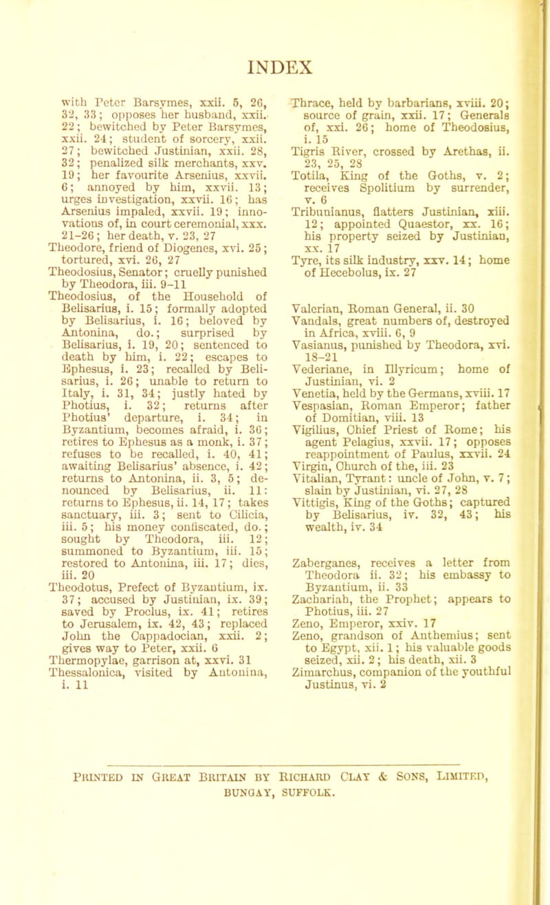 with Peter Barsymes, xxii. 5, 2C, 32, 33 ; opposes her husbaud, xxii. 22 ; bewitched by Peter Barsymes, xxii. 24; student of sorcery, xxii. 27; bewitched Justinian, xxii. 28, 32; peuaUzed sillc merchants, xxv. 19; her favourite Arsenius, xxvii. 6; armoyed by him, x^cvii. 13; urges investigation, xxvii. IG; has Arsenius impaled, xxvii. 19; inno- vations of, in court ceremonial, xx-x. 21-26; her death, v. 23, 27 Theodore, friend of Diogenes, xvi. 25; tortured, xvi. 20, 27 Theodosius, Senator; cruelly punished by Theodora, iii. 9-11 Theodosius, of the Household of Belisarius, i. 15; formally adopted by Belisarius, i. 16; beloved by Antonina, do.; surprised by Belisarius, i. 19, 20; sentenced to death by him, i. 22; escapes to Uphesus, i. 23; recalled by Beli- sarius, i. 2G; unable to return to Italy, i. 31, 34; justly hated by Photius, i. 32; returns after Photius' departure, i. 34; in Byzantium, becomes afraid, i. 36; retires to Ephesus as a monk, i. 37 ; refuses to be recalled, i. 40, 41; awaitmg BeUsarius' absence, i. 42; returns to Antonina, ii. 3, 5; de- nounced by Belisarius, ii. 11: returns to Ephesus, ii. 14, 17 ; takes sanctuary, iii. 3; sent to Cilicia, iii. 5 ; ills money conliscated, do.; sought by Theodora, iii. 12; summoned to Byzantium, iii. 15; restored to Antonina, iii. 17; dies, iii. 20 Theodotus, Prefect of Byzantium, ix. 37; accused by Justinian, ix. 39; saved by Proclus, ix. 41; retires to Jerusalem, ix. 42, 43; replaced John the Capiiadocian, xxii. 2; gives way to Peter, xxii. G Thermopylae, garrison at, xxvi. 31 Thessalouica, visited by Antonina, i. 11 Thrace, held by barbarians, i^lii. 20; source of grain, xxii. 17; Generals of, xxi. 26; home of Theodosius, i. 15 Tigris River, crossed by Arethas, ii. 23, 25, 28 Totila, King of the Goths, v. 2; receives Spolitium by surrender, v. 6 Tribunianus, flatters Justinian, xiii. 12; appointed Quaestor, xx. 16; his property seized by Justinian, XX. 17 Tyre, its silk industry, ixv. 14; home of Hecebolus, tx. 27 Valerian, Roman General, ii. 30 Vandals, great numbers of, destroyed in Africa, xviii. 6, 9 Vasianus, punished by Theodora, xvi. 18-21 Vederiane, in Illyrioum; home of Justinian, vi. 2 Venetia, held by the Germans, xviii. 17 Vespasian, Roman Emperor; father of Domitian, viii. 13 VigiUus, Chief Priest of Rome; his agent Pelagius, xxvii. 17; opposes reappointment of Paulus, xxvii. 24 Virgin, Church of the, iii. 23 Vitalian, Tyrant: uncle of John, v. 7; slain by Justinian, vi. 27, 28 Vittigis, King of the Goths; captured by BeUsarius, iv. 32, 43; his wealth, iv. 34 Zaborganos, receives a letter from Theodora ii. 32; his embassy to Byzantium, ii. 33 Zachariah, the Prophet; appears to Photius, iii. 27 Zeno, Emperor, xxiv. 17 Zeno, grandson of Anthemius; sent to Egypt, xii. 1; his valuable goods seized, xii. 2; his death, xii. 3 Zimarchus, companion of the youthful Justlnus, vi. 2 PitmiED IN Great Britain by Richard Clay & Sons, Limited, BUNQAY, SUFFOLK.