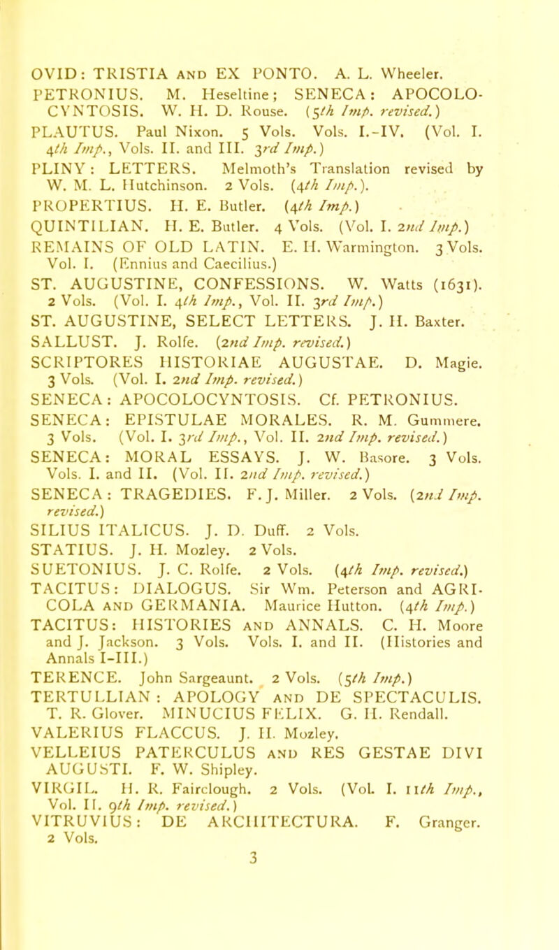 OVID: TRISTIA and EX PONTO. A. L. Wheeler. PETKONIUS. M. Heseltine; SENECA: APOCOLO- CYNTOSIS. W. H. D. Rouse, (s'h Imp. revised.) PLAUTUS. Paul Nixon. 5 Vols. Vols. I.-IV. (Vol. I. 4M /////., Vols. II. and III. yd Imp.) PLINY: LETTERS. Melmoth's Translation revised by W. M. L. Hutchinson. 2 Vols. (4M //«/.). PROPERTIUS. H.E.Butler, (i^th Imp.) QUINTILIAN. II. E. Butler. 4 Vols. (Vol. I. 2nd Imp.) REMAINS OF OLD LATIN. E. li. Warmington. 3 Vols. Vol. I. (Ennius and Caecilius.) ST. AUGUSTINE, CONFESSIONS. W. Watts (1631). 2 Vols. (Vol. I. 4M Imp., Vol. II. yd Itnf.) ST. AUGUSTINE, SELECT LETTERS. J. II. Baxter. SALLUST. J. Rolfe. {2nd Imp. revised.) SCRIPTORES HISTORIAE AUGUSTAE. D. Magie. 3 Vols. (Vol. I. md Imp. revised.) SENECA: APOCOLOCYNTOSIS. Cf. PETRONIUS. SENECA: EPLSTULAE MORALES. R. M. Gummere. 3 Vols. (Vol. I. yd Imp., Vol. II. 2nd Imp. revised.) SENECA: MORAL ESSAYS. J. W. Basore. 3 Vols. Vols. I. and II. (Vol. II. 2nd Imp. revised.) SENECA : TRAGEDIES. F.J.Miller. 2 Vols. {2nd Imp. revised.) SILIUS ITALICUS. J. D, Duff. 2 Vols. STATIUS. J. H. Mozley. 2 Vols. SUETONIUS. J. C. Rolfe. 2 Vols. {\lh Imp. revised.) TACITUS: DIALOGUS. Sir Wm. Peterson and AGRI- COLA AND GERMANIA. Maurice Hutton. {^th Imp.) TACITUS: HISTORIES and ANNALS. C. H. Moore and J. Jackson. 3 Vols. Vols. I. and II. (Histories and Annals I-III.) TERENCE. John Sargeaunt. 2 Vols, {^th Imp.) TERTULLIAN: APOLOGY and DE SPECTACULIS. T. R. Glover. MINUCIUS FKLIX. G. II. Rendall. VALERIUS FLACCUS. J. II. Mozley. VELLEIUS PATERCULUS and RES GESTAE DIVI AUGU.STL F. W. Shipley. VIRGIL. H. R. Fairclough, 2 Vols. (Vol. I. lUh Imp., Vol. II. ()th Imp. revised.) VITRUVIUS: DE ARCIIITECTURA. F. Granger. 2 Vols.