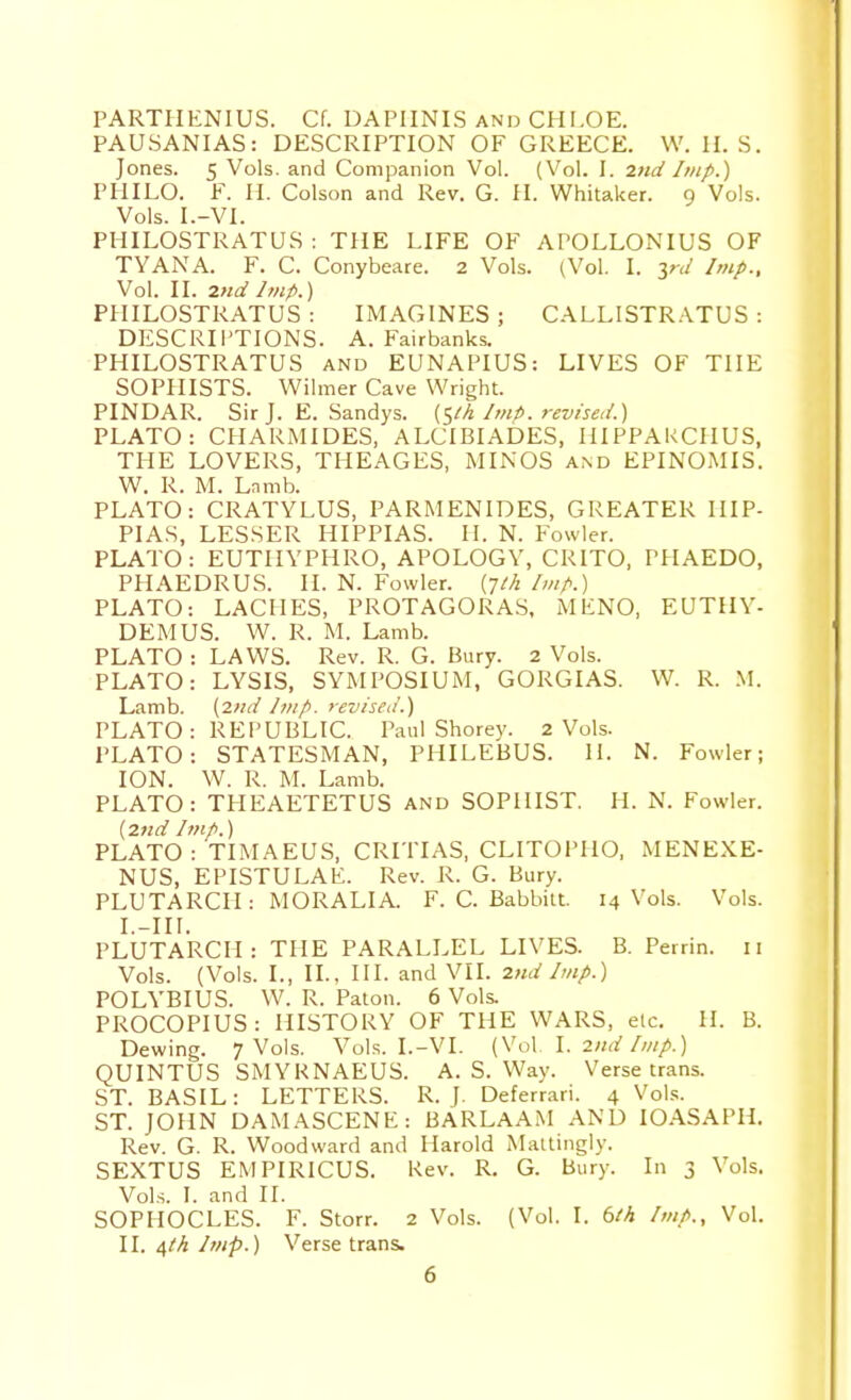 PARTIIENIUS. Cf. DAPIINIS AND CHLOE. PAUSANIAS: DESCRIPTION OF GREECE. W. II. S. Jones. 5 Vols, and Companion Vol. (Vol. I. 2nd Imp.) PHILO. F. II. Colson and Rev. G. II. Whitaker. 9 Vols. Vols. I.-Vl. PHILOSTRATUS : THE LIFE OF APOLLONIUS OF TYANA. F. C. Conybeare. 2 Vols. (Vol. I. yd Imp., Vol. II. 2nd Imp.) PHILOSTRATUS : IMAGINES ; CALLISTR.\TUS : DESCRIPTIONS. A.Fairbanks. PHILOSTRATUS and EUNAPIUS: LIVES OF THE SOPHISTS. Wilmer Cave Wright. PINDAR. Sir J. E. Sandys, (^th Imp. revised.) PLATO: CHARMIDES, ALCIBIADES, HIPPAKCIIUS, THE LOVERS, THEAGES, MINOS and EPINOMIS. W. R. M. Lnmb. PLATO: CRATYLUS, PARMENIDES, GREATER HIP- PI AS, LESSER HIPPIAS. H. N. Fowler. PLATO : EUTIIYPHRO, APOLOGY, CRITO, PHAEDO, PHAEDRUS. II. N. Fowler, (jth Imp.) PLATO: LACHES, PROTAGORAS, MENO, EUTHY- DEMUS. W. R. M. Lamb. PLATO : LAWS. Rev. R. G. Bury. 2 Vols. PLATO: LYSIS, SYMPOSIUM, GORGIAS. W. R. M. Lamb. {2nd Imp. revised.) PLATO: REPUBLIC. Paul Shorey. 2 Vols. PLATO: STATESMAN, PIIILEBUS. H. N. Fowler; ION. W. R. M. Lamb. PLATO: THEAETETUS and SOPHIST. H. N. Fowler. {2nd Imp.) PLATO: TIMAEUS, CRITIAS, CLITOPHO, MENEXE- NUS, EPISTULAE. Rev. R. G. Bury. PLUTARCH: MORALIA. F. C. Babbilt. 14 Vols. Vols. I. -III. PLUTARCH : THE PARALLEL LIVES. B. Perrin. 11 Vols. (Vols. I., II., HI. and VII. 2nd Imp.) POLYBIUS. W. R. Palon. 6 Vols. PROCOPIUS: HISTORY OF THE WARS, etc. H. B. Dewing. 7 Vols. Vols. I.-VI. {Vo\. I. 2nd Imp.) QUINTUS SMYRNAEUS. A. S. Way. Verse trans. ST. BASIL: LETTERS. R. \. Deferrari. 4 Vol.';. ST. JOHN DAMASCENE: BARLAAM AND lOASAPH. Rev. G. R. Woodward and Harold Mailingly. SEXTUS EMPIRICUS. Kev. R. G. Bury. In 3 Vols. Vols. I. and II. SOPHOCLES. F. Storr. 2 Vols. (Vol. I. 6M Imp., Vol. II. ^th Imp.) Verse trans.