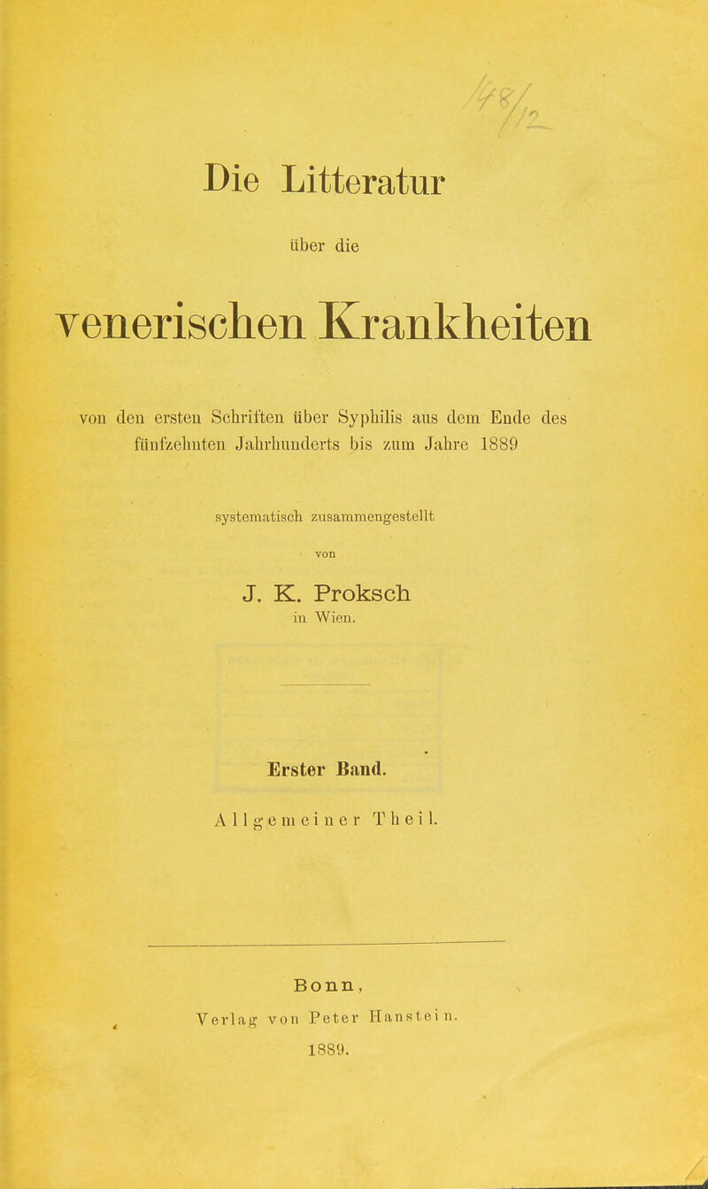 Die Litteratur über die venerischen Krankheiten von den ersten Schritten über Syphilis aus dem Ende des fünfzehnten Jahrhunderts bis zum Jahre 1889 systematisch zusammengestellt von J. K. Proksch in Wien. Erster Band. Allgemeiner T h e i 1. Verl ag Bonn, von Peter Hanstein. 1889.