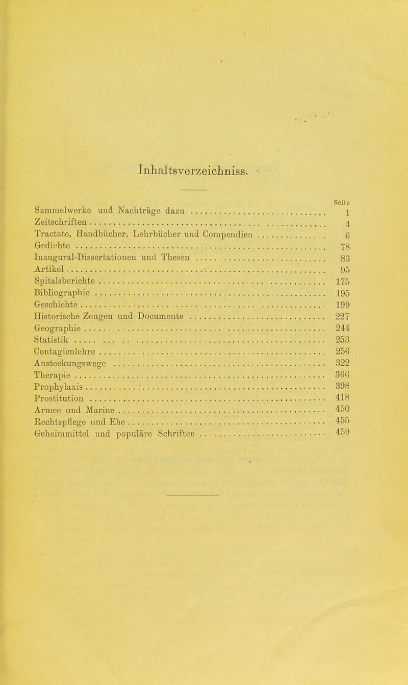 Inhal tsverzeichniss. Seite Sammelwerke und Nachträge dazu \ Zeitschriften 4 Tractate, Handbücher, Lehrbücher und Compendien 6 Gedichte 78 Inaugural-Dissertationen und Thesen 83 Artikel 95 Spitalsberichte 175 Bibliographie 195 Geschichte 199 Historische Zeugen und Documente 227 Geographie 244 Statistik 253 Contagienlehre 256 Ansteckungswege 322 Therapie 366 Prophylaxis : 398 Prostitution 418 Armee und Marine 450 Rechtspflege und Ehe 455 Geheimmittel und populäre Schriften 459