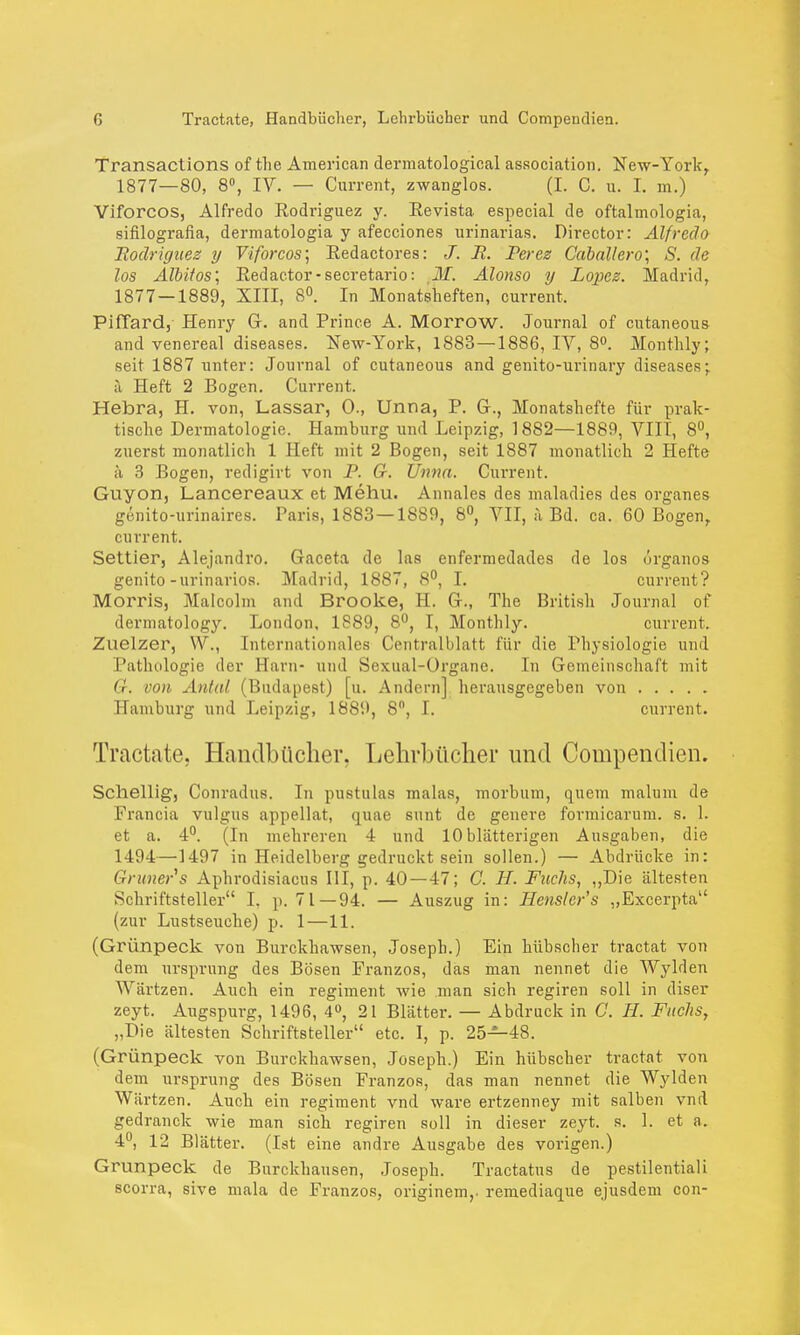 Transactions of the American dermatological association. New-Yorkr 1877—80, 8°, IV. — Current, zwanglos. (I. C. u. I. m.) Viforcos, Alfredo Rodriguez y. Revista especial de oftalinologia, sifilografia, dermatologia y afecciones urinarias. Director: Alfredo Rodriguez y Viforcos; Redactores: J. R. Peres Caballero; S. de los Albitos; Redactor-secretario: Alonso y Lopez. Madrid, 1877—1889, XIII, 8°. In Monatsheften, current, PifTard, Henry Gr. and Prince A. Morrow. Journal of cutaneous and venereal diseases. New-York, 1883—1886, IY, 8°. Monthly; seit 1887 unter: Journal of cutaneous and genito-urinary diseases* ä Heft 2 Bogen. Current. Hebra, H. von, Lassar, 0., Unna, P. Gr., Monatshefte für prak- tische Dermatologie. Hamburg und Leipzig, 1882—1889, VIII, 8°, zuerst monatlich 1 Heft mit 2 Bogen, seit 1887 monatlich 2 Hefte ä 3 Bogen, redigirt von P. G. Unna. Current. Guyon, Lancereaux et Mehu. Annales des maladies des organes gönito-urinaires. Paris, 1883 —1889, 8°, VII, ;i Bd. ca. 60 Bogen, current. Settier, Alejandro. Gaceta de las enfermedades de los örganos genito-urinarios. Madrid, 1887, 8°, I. current? Morris, Malcolm and Brooke, H. G-., The British Journal of dermatology. London, 1889, 8°, I, Monthly. current. Zuelzer, W., Internationales Centralblatt für die Physiologie und Pathologie der Harn- und Sexual-Organe. In Gemeinschaft mit G. von Antal (Budapest) [u. Andern] herausgegeben von Hamburg und Leipzig, 18S9, 8, I. current. Tractate. Handbücher, Lehrbücher und Compendien. Schellig, Conradus. In pustulas malas, morbum, quem malum de Francia vulgus appellat, quae sunt de generc formicarum. s. 1. et a. 4°. (In mehreren 4 und 10 blätterigen Ausgaben, die 1494—1497 in Heidelberg gedruckt sein sollen.) — Abdrücke in: Gruners Aphrodisiacus III, p. 40 — 47; C. H. Fuchs, „Die ältesten Schriftsteller I, p. 71 — 94. — Auszug in: Henslcr's „Excerpta (zur Lustseuche) p. 1—11. (Grünpeck von Burckhawsen, Joseph.) Ein hübscher tractat von dem Ursprung des Bösen Franzos, das man nennet die Wylden Wiirtzen. Auch ein regiment wie man sich regiren soll in diser zeyt. Augspurg, 1496, 4°, 21 Blätter. — Abdruck in C. H. Fuchs, „Die ältesten Schriftsteller etc. I, p. 25—48. (Grünpeck von Burckhawsen, Joseph.) Ein hübscher tractat von dem Ursprung des Bösen Franzos, das man nennet die Wylden Wärtzen. Auch ein regiment vnd wäre ertzenney mit salben vnd gedranck wie man sich regiren soll in dieser zeyt. s. 1. et a. 4°, 12 Blätter. (I st eine andre Ausgabe des vorigen.) Grünpeck de Burckhausen, Joseph. Tractatus de pestilentiali scorra, sive mala de Franzos, originem,. remediaque ejusdem con-