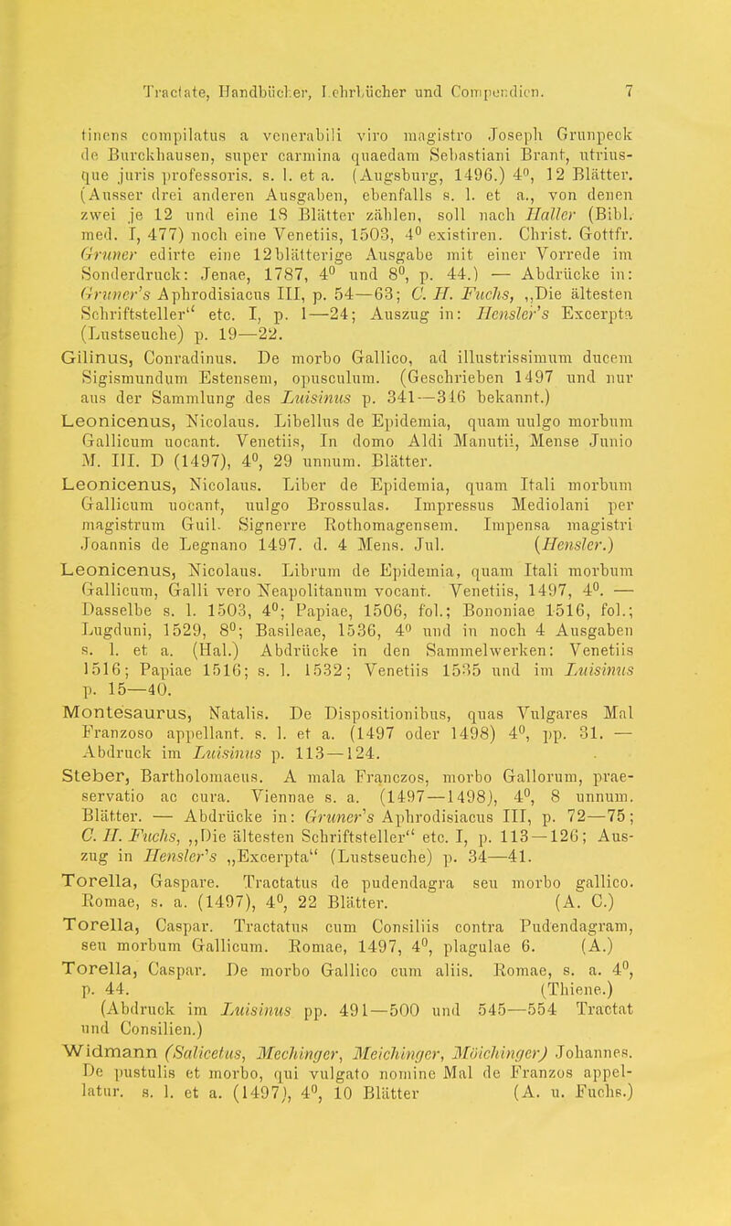 tiuens compilatus a venerabili viro magistro Joseph Grunpeck de Burckhausen, super carniina quaedam Sebastian! Brant, utrius- que juris professoris. s. 1. et a. (Augsburg-, 1496.) 4°, 12 Blätter. (Ausser drei anderen Ausgaben, ebenfalls s. 1. et a., von denen y.wei je 12 und eine IS Blätter zählen, soll nach Haller (Bibl. med. I, 477) noch eine Venetiis, 1503, 4° existiren. Christ. Gottfr. Gruner edirtc eine 12 blätterige Ausgabe mit einer Vorrede im Sonderdruck: Jenae, 1787, 4° und 8°, p. 44.) — Abdrücke in: Gruner's Apkrodisiacus III, p. 54—63; C. TL Fuchs, ,,Die ältesten Schriftsteller'4 etc. I, p. 1—24; Auszug in: Hensler's Excerpta (Lustseuche) p. 19—22. Gilinus, Conradinus. De morbo Gallico, ad illustrissimum ducem Sigismundum Estensem, opusculum. (Geschrieben 1497 und nur aus der Sammlung des Luisinus p. 341—316 bekannt.) Leonicenus, Nicolaus. Libellus de Epidemia, quam uulgo morbum Gallicum uocant. Venetiis, In domo Aldi Manutii, Mense Junio M. III. D (1497), 4°, 29 unnum. Blätter. Leonicenus, Nicolaus. Liber de Epidemia, quam Itali morbum Gallicum uocant, uulgo Brossulas. Impressus Mediolani per magistrum Guil. Signerre Rothomagensem. Impensa magistri Joannis de Legnano 1497. d. 4 Mens. Jul. (Hensler.) Leonicenus, Nicolaus. Librum de Epidemia, quam Itali morbum Gallicum, Galli vero Neapolitanum vocanr. Venetiis, 1497, 4°. — Dasselbe s. 1. 1503, 4°; Papiae, 1506, fol.; Bononiae 1516, fol.; Lugduni, 1529, 8°; Basileae, 1536, 4n und in noch 4 Ausgaben s. 1. et a. (Hai.) Abdrücke in den Sammelwerken: Venetiis 1516; Papiae 1516; s. 1. 1532; Venetiis 1535 und im Luisinus p. 15—40. Montesaurus, Natalis. De Dispositionibus, quas Vulgares Mal Franzoso appellant. s. 1. et a. (1497 oder 1498) 4°, pp. 31. — Abdruck im Luisinus p. 113 —124. Steber, Bartholomaeus. A mala Franczos, morbo Gallorum, prae- servatio ac cura. Viennae s. a. (1497 —1498], 4°, 8 unnum. Blätter. — Abdrücke in: Gruners Aphrodisiacus III, p. 72—75; C. IL Fuchs, „Die ältesten Schriftsteller etc. I, p. 113 — 126; Aus- zug in Hensler's „Excerpta (Lustseuche) p. 34—41. Torella, Gaspare. Tractatus de pudendagra seu morbo gallico. Eomae, s. a. (1497), 4°, 22 Blätter. (A. C.) Torella, Caspar. Tractatus cum Consiliis contra Pudendagram, seu morbum Gallicum. Roniae, 1497, 4°, plagulae 6. (A.) Torella, Caspar. De morbo Gallico cum aliis. Eomae, s. a. 4°, p. 44. (Thiene.) (Abdruck im l'juisinus pp. 491—500 und 545—554 Tractat und Consilien.) Widmann (Salieetus, Mcchingcr, Meichinger, MöichingerJ Johannes. De pustulis et morbo, qui vulgato nomine Mal de Franzos appel- latur. s. 1. et a. (1497), 4°, 10 Blätter (A. u. Fuchs.)
