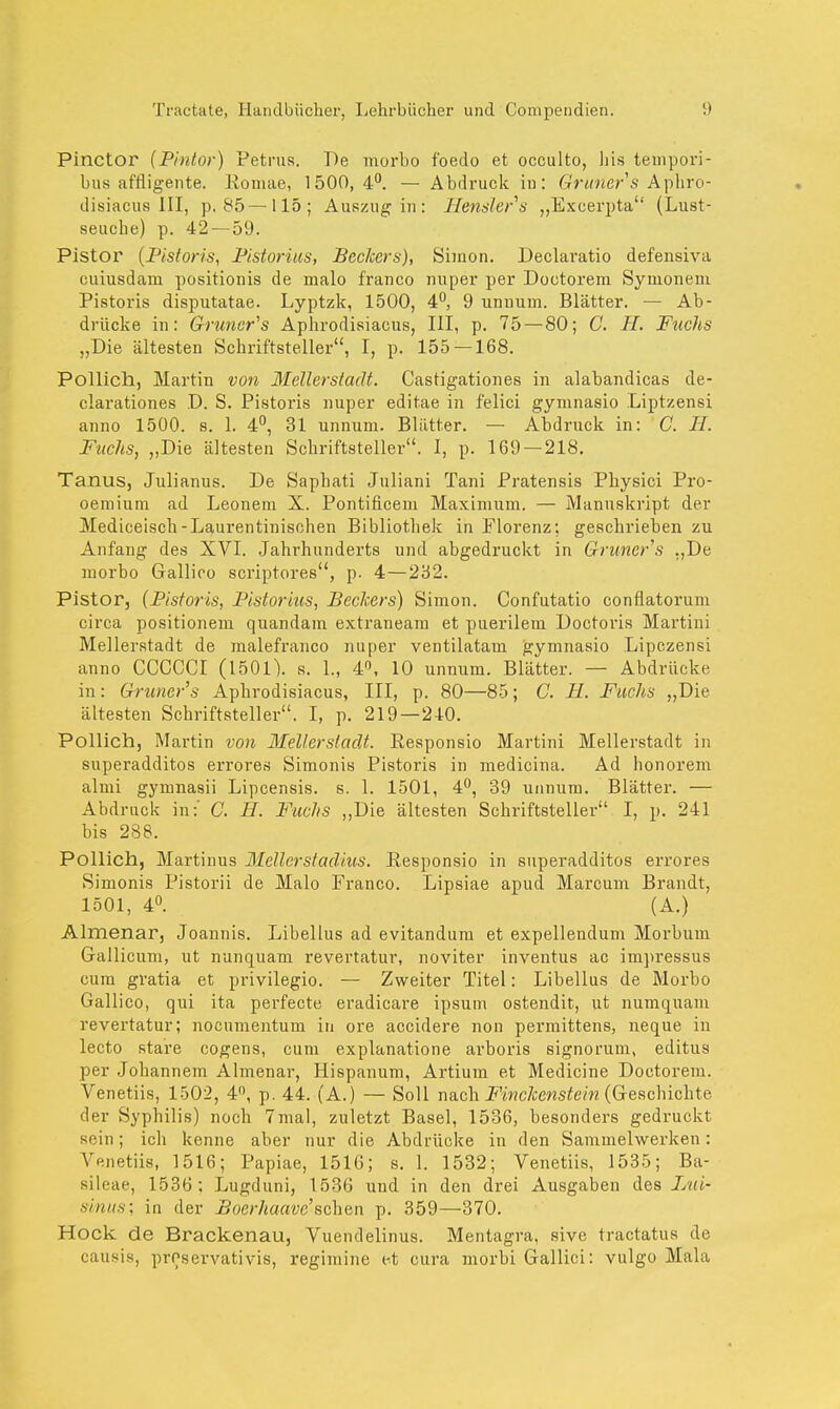 Pinctor (Pintor) Petrus. De morbo f'oedo et occulto, Iiis tempori- bus affligente. Eomae, 1500,4°. — Abdruck in: Gruner'8 Aphro- disiacus III, p. 85—115; Auszug in : Henslers „Excerpta (Lust- seucbe) p. 42— 59. Pistor (Pistoris, Pistorius, Beckers), Simon. Declaratio defensiva cuiusdam positionis de malo franco nuper per Doctorem Synionem Pistoris disputatae. Lyptzk, 1500, 4°, 9 unnuin. Blätter. — Ab- drücke in: Gruners Aphrodisiacus, III, p. 75 — 80; C. II. Ftichs „Die ältesten Schriftsteller, I, p. 155 —168. Pollich, Martin von Melle?stadt. Castigationes in alabandicas de- clarationes D. S. Pistoris nuper editae in felici gymnasio Liptzensi anno 1500. s. 1. 4°, 31 unnum. Blätter. — Abdruck in: C. H. Fuchs, „Die ältesten Schriftsteller. I, p. 169 — 218. Tanus, Julianus. De Saphati Juliani Tani Pratensis Physici Pro- oemium ad Leonem X. Pontificem Maximum. — Manuskript der Mediceisch-Laurentinischen Bibliothek in Florenz; geschrieben zu Anfang des XVI. Jahrhunderts und abgedruckt in Gruner's „De morbo Gallico scriptores, p. 4—232. Pistor, (Pistoris, Pistorius, Bechers) Simon. Confutatio conflatorum circa positionem quandam extraneam et puerilem Doetoi'is Martini Mellerstadt de malefranco nuper ventilatam gymnasio Lipczensi anno CCCCCI (1501). s. 1., 4°, 10 unnum. Blätter. — Abdrücke in: Gruner's Aphrodisiacus, III, p. 80—85; C. H. Fuchs „Die ältesten Schriftsteller. I, p. 219—210. Pollich, Martin von Mellerstadt. Responsio Martini Melierstadt in superadditos errores Simonis Pistoris in medicina. Ad honorem almi gymnasii Lipcensis. s. 1. 1501, 4°, 39 unnum. Blätter. — Abdruck in:' G. H. Fuchs „Die ältesten Schriftsteller I, p. 241 bis 288. Pollich, Martinus Meiler st adius. Responsio in superadditos errores Simonis Pistorii de Malo Franco. Lipsiae apud Marcum Brandt, 1501, 4°. (A.) Almenar, Joannis. Libellus ad evitandum et expellendum Morbum Gallicum, ut nunquam revertatur, noviter inventus ac impressus cum gratia et privilegio. — Zweiter Titel: Libellus de Morbo Gallico, qui ita perfecte eradicare ipsum ostendit, ut numquam revertatur; nocumentum in ore accidere non permittens, neque in lecto stare cogens, cum explanatione arboris signorum, editus per Johannem Almenar, Hispanum, Artium et Medicine Doctorem. Venetiis, 1502, 4, p. 44. (A.) — Soll nach Finchenstein (Geschichte der Syphilis) noch 7mal, zuletzt Basel, 1536, besonders gedruckt sein; ich kenne aber nur die Abdrücke in den Sammelwerken: Venetiis, 1516; Papiae, 1516; s. 1. 1532; Venetiis, 1535; Ba- sileae, 1536; Lugduni, 1536 und in den drei Ausgaben des Lui- ünus\ in der Boerhaave'sehen p. 359—370. Hock de Brackenau, Vuendelinus. Mentagra, sive tractatus de causis, proservativis, regimine et cura morbi Gallici: vulgo Mala