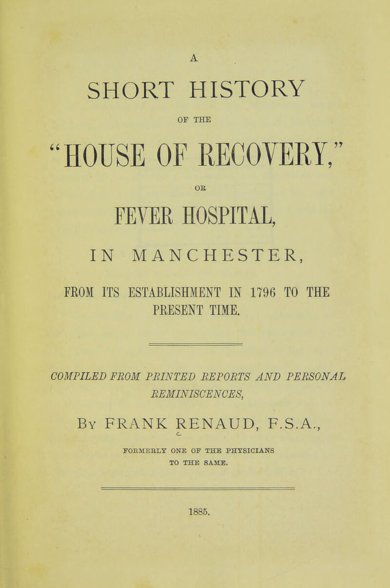 A SHORT HISTORY OF THE HOUSE OF RECOYERY, OE FEVER HOSPITAL, IN MANCHESTER, FROM ITS ESTABLISHMENT IN 1796 TO THE PRESENT TIME. COMPILED FROM PRINTED REPORTS AND PERSONAL REMINISCENCES, By frank RENAUD, F.S.A., c FOBMEBLY ONE 01 THE PHYSICIANS TO THE SAME. 1885.