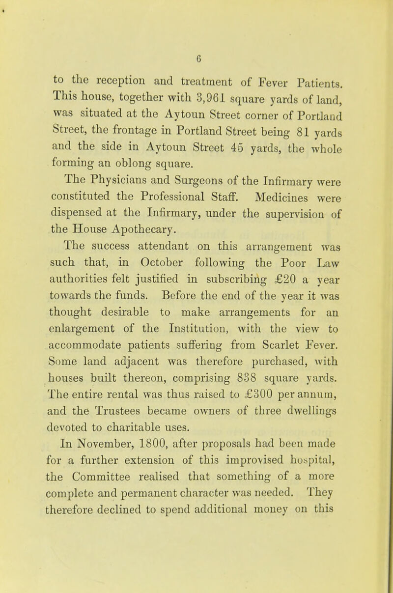 to the reception and treatment of Fever Patients. This house, together with 3,961 square yards of land, was situated at the Aytoun Street corner of Portland Street, the frontage in Portland Street being 81 yards and the side in Aytoun Street 45 yards, the whole forming an oblong square. The Physicians and Surgeons of the Infirmary were constituted the Professional Staff. Medicines were dispensed at the Infirmary, under the supervision of the House Apothecary. The success attendant on this arrangement was such that, in October following the Poor Law authorities felt justified in subscribing £20 a year towards the funds. Before the end of the year it was thought desirable to make arrangements for an enlargement of the Institution, with the view to accommodate patients suffering from Scarlet Fever. Some land adjacent was therefore purchased, with houses built thereon, comprising 838 square yards. The entire rental was thus raised to £300 per annum, and the Trustees became owners of three dwellings devoted to charitable uses. In November, 1800, after proposals had been made for a further extension of this improvised hot^pital, the Committee realised that something of a more complete and permanent character was needed. They therefore declined to spend additional money on this