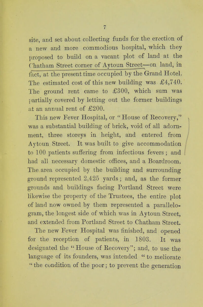 site, and set about collecting funds for the erection of a new and more commodious hospital, which they proposed to build on a vacant plot of land at the C'hatham Street corner of Aytoun^^Street—on land, in fact, at the present time occupied by the Grand Hotel. The estimated cost of this new building was £4,740. The ground rent came to £300, which sum was partially covered by letting out the former buildings at an annual rent of £200. This new Fever Hospital, or  House of Recovery, was a substantial building of brick, void of all adorn- ment, three storeys in height, and entered from Aytoun Street. It was built to give accommodation to 100 patients suffering from infectious fevers; and ! had all necessary domestic offices, and a Boardroom. The area occupied by the building and surrounding ground represented 2,425 yards; and, as the former grounds and buildings facing Portland Street were likewise the property of the Trustees, the entire plot of land now owned by them represented a parallelo- gram, the longest side of which was in Aytoun Street, and extended from Portland Street to Chatham Street. The new Fever Hospital was finished, and opened for the reception of patients, in 1803. It was designated the House of Recovery; and, to use the language of its founders, was intended  to meliorate  the condition of the poor; to prevent the generation