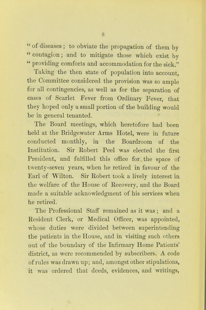  of diseases ; to obviate the propagation of them by  contagion; and to mitigate those which exist by  providing comforts and accommodation for the sick. Tal ving the then state of population into account, the Committee considered the provision was so ample for all contingencies, as well as for the separation of cases of Scarlet Fever from Ordinary Fever, that they hoped only a small portion of the building would be in general tenanted. The Board meetings, which heretofore had been held at the Bridgewater Arms Hotel, were in future conducted monthly, in the Boardroom of the Institution. Sir Robert Peel was elected the first President, and fulfilled this office for the space of twenty-seven years, when he retired in favour of the Earl of Wilton. Sir Robert took a lively interest in the welfare of the House of Recovery, and the Board made a suitable acknowledgment of his services when he retired. The Professional Stafi remained as it was; and a Resident Clerk, or Medical Officer, was appointed, whose duties were divided between superintending the patients in the House, and in visiting such others out of the boundary of the Infirmary Home Patients' district, as were recommended by subscribers. A code of rules was drawn up; and, amongst other stipulations, it was ordered that deeds, evidences, and writings.