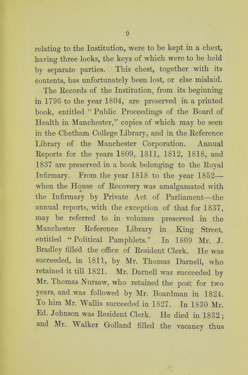 relating to the Institution, were to be kept in a chest, having three locks, the keys of -which were to be held by separate parties. This chest, together with its contents, has unfortunately been lost, or else mislaid. The Kecords of the Institution, from its beginning in 1796 to the year 1804, are preserved in a printed book, entitled Public Proceedings of the Board of Health in Manchester, copies of which may be seen in the Chetham College Library, and in the Eeference Library of the Manchester Corporation. Annual Eeports for the years 1809, 1811, 1812, 1818, and 1837 are preserved in a book belonging to the Royal Infirmary. From the year 1818 to the year 1852— when the House of Recovery was amalgamated with the Infirmary by Private Act of Parliament—the annual reports, with the exception of that for 1837, may be referred to in volumes preserved in the Manchester Reference Library in King Street, entitled Political Pamphlets. In 1809 Mr. J. Bradley filled the office of Resident Clerk. He was succeeded, in 1811, by Mr. Thomas Darnell, who retained it till 1821. Mr, Darnell was succeeded by Mr. Thomas Nursaw, who retained the post for two years, and was followed by Mr. Boardman in 1824. To him Mr. Wallis succeeded in 1827. In 1830 Mr. Ed. Johnson was Resident Clerk. He died in 1832 ; and Mr. Walker GoUand filled the vacancy thus