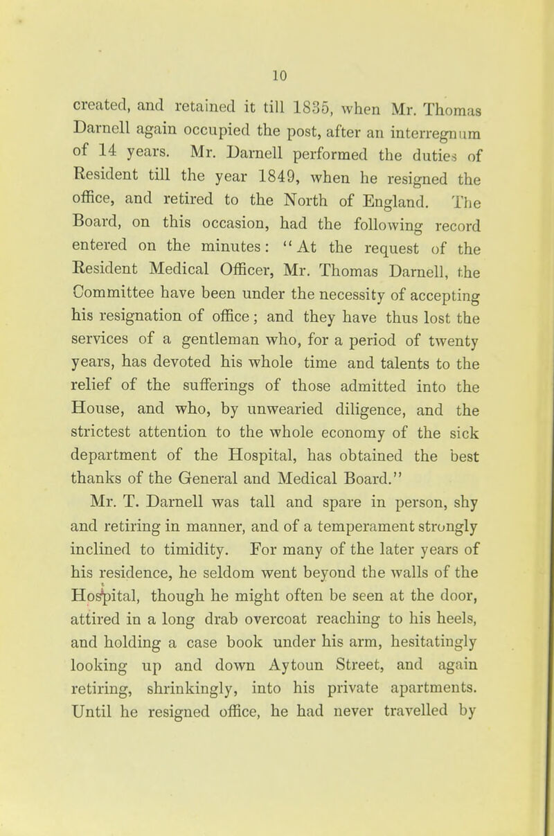 created, and retained it till 1835, when Mr. Thomas Darnell again occupied the post, after an interregnum of 14 years. Mr. Darnell performed the duties of Resident till the year 1849, when he resigned the office, and retired to the North of England, The Board, on this occasion, had the following record entered on the minutes: At the request of the Resident Medical Officer, Mr. Thomas Darnell, the Committee have been under the necessity of accepting his resignation of office; and they have thus lost the services of a gentleman who, for a period of twenty years, has devoted his whole time and talents to the relief of the sufferings of those admitted into the House, and who, by unwearied diligence, and the strictest attention to the whole economy of the sick department of the Hospital, has obtained the best thanks of the General and Medical Board. Mr. T. Darnell was tall and spare in person, shy and retiring in manner, and of a temperament strongly inclined to timidity. For many of the later years of his residence, he seldom went beyond the walls of the t Ho^ital, though he might often be seen at the door, attired in a long drab overcoat reaching to his heels, and holding a case book under his arm, hesitatingly looking up and down Aytoun Street, and again retiring, shrinkingly, into his private apartments. Until he resigned office, he had never travelled by