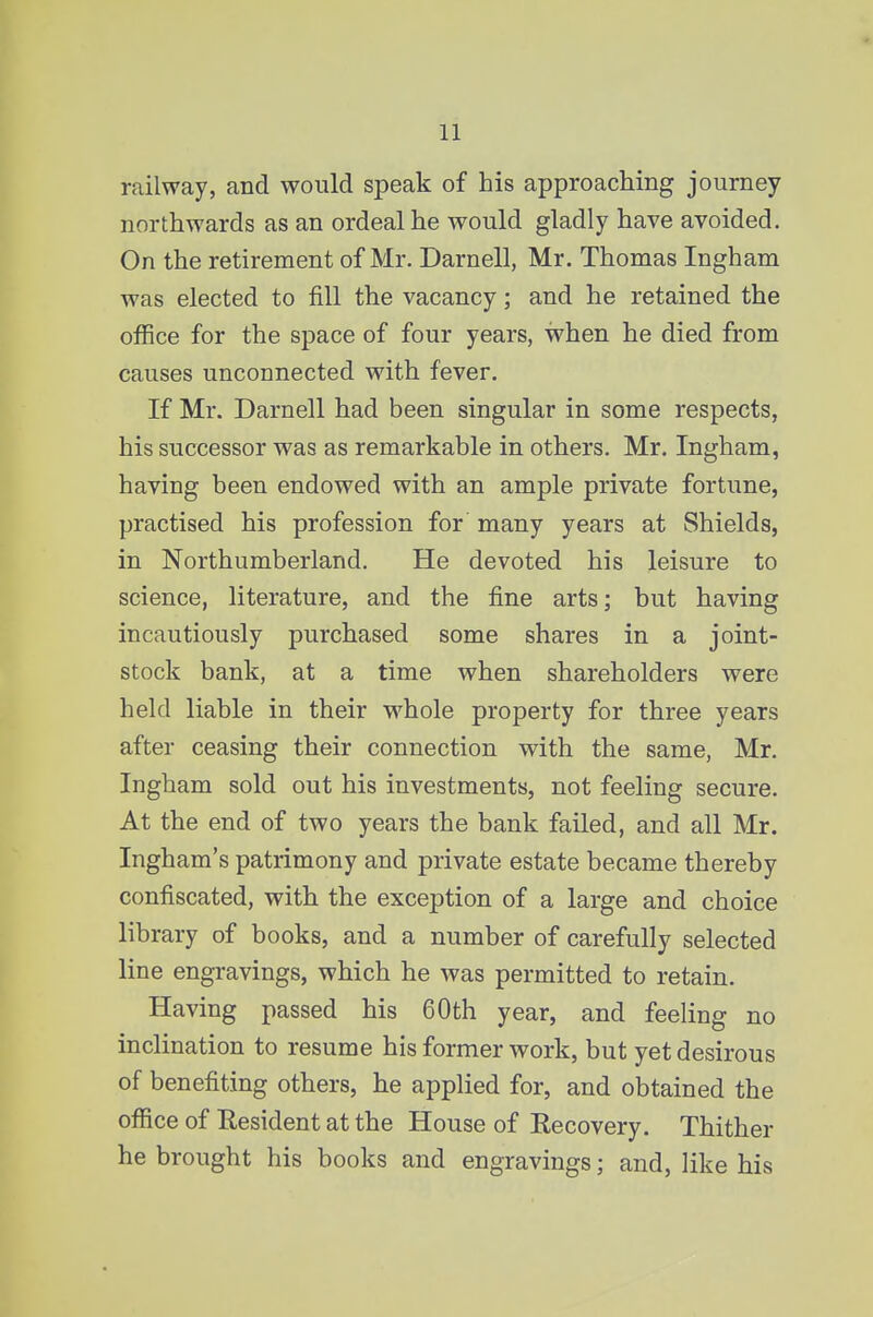 railway, and would speak of his approaching journey northwards as an ordeal he would gladly have avoided. On the retirement of Mr. Darnell, Mr. Thomas Ingham was elected to fill the vacancy; and he retained the office for the space of four years, when he died from causes unconnected with fever. If Mr. Darnell had been singular in some respects, his successor was as remarkable in others. Mr. Ingham, having been endowed with an ample private fortune, practised his profession for many years at Shields, in Northumberland. He devoted his leisure to science, literature, and the fine arts; but having incautiously purchased some shares in a joint- stock bank, at a time when shareholders were held liable in their whole property for three years after ceasing their connection with the same, Mr. Ingham sold out his investments, not feeling secure. At the end of two years the bank failed, and all Mr. Ingham's patrimony and private estate became thereby confiscated, with the exception of a large and choice library of books, and a number of carefully selected line engravings, which he was permitted to retain. Having passed his 60th year, and feeling no inclination to resume his former work, but yet desirous of benefiting others, he applied for, and obtained the office of Resident at the House of Recovery. Thither he brought his books and engravings; and, like his