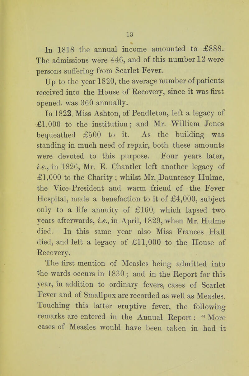 In 1818 the annual income amounted to £888. The admissions were 446, and of this number 12 were persons suffering from Scarlet Fever. Up to the year 1820, the average number of patients received into the House of Recovery, since it was first opened, was 360 annually. In 1822, Miss Ashton, of Pendleton, left a legacy of £1,000 to the institution; and Mr. William Jones bequeathed £500 to it. As the building was standing in much need of repair, both these amounts were devoted to this purpose. Four years later, in 1826, Mr. E. Chantler left another legacy of £1,000 to the Charity; whilst Mr. Dauntesey Hulme, the Vice-President and warm friend of the Fever Hospital, made a benefaction to it of £4,000, subject only to a life annuity of £160, which lapsed two years afterwards, i.e.y in April, 1829, when Mr. Hulme died. In this same year also Miss Frances Hall died, and left a legacy of £11,000 to the House of Recovery. The first mention of Measles being admitted into the wards occurs in 1830; and in the Report for this year, in addition to ordinary fevers, cases of Scarlet Fever and of Smallpox are recorded as well as Measles. Touching this latter eruptive fever, the following remarks are entered in the Annual Report:  More cases of Measles would have been taken in had it