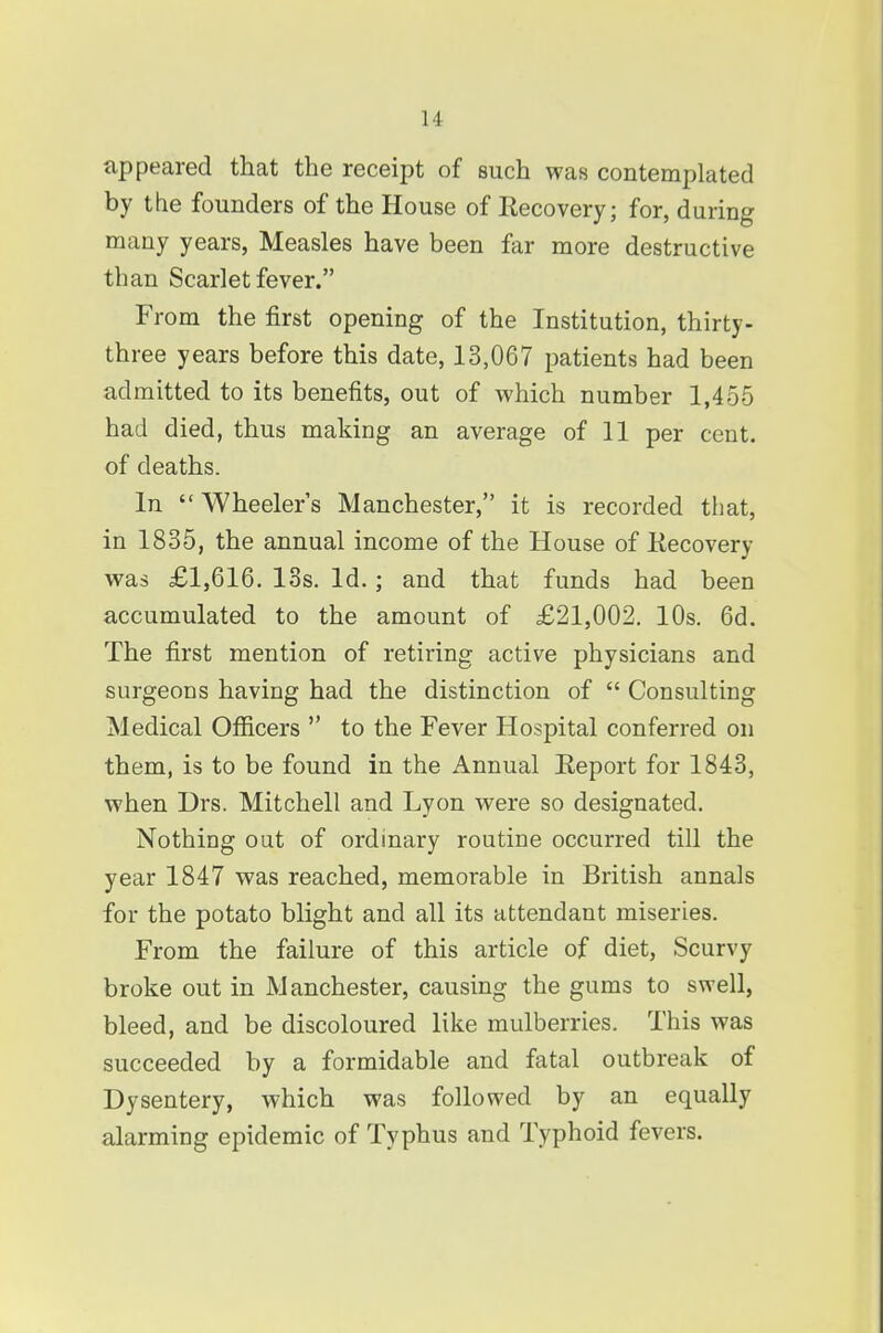 appeared that the receipt of such was contemplated by the founders of the House of Recovery; for, during many years, Measles have been far more destructive than Scarlet fever. From the first opening of the Institution, thirty- three years before this date, 13,067 patients had been admitted to its benefits, out of which number 1,455 had died, thus making an average of 11 per cent, of deaths. In  Wheeler's Manchester, it is recorded that, in 1835, the annual income of the House of Kecovery was £1,616. 13s. Id.; and that funds had been accumulated to the amount of £21,002. 10s. 6d. The first mention of retiring active physicians and surgeons having had the distinction of  Consulting Medical Officers  to the Fever Hospital conferred on them, is to be found in the Annual Eeport for 1843, when Drs. Mitchell and Lyon were so designated. Nothing out of ordinary routine occurred till the year 1847 was reached, memorable in British annals for the potato blight and all its attendant miseries. From the failure of this article of diet, Scurvy broke out in Manchester, causing the gums to swell, bleed, and be discoloured like mulberries. This was succeeded by a formidable and fatal outbreak of Dysentery, which was followed by an equally alarming epidemic of Typhus and Typhoid fevers.