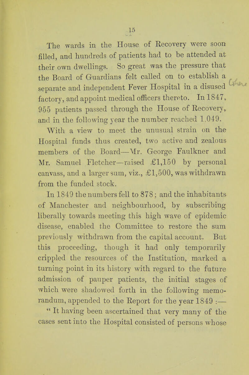 The wards in the House of Recovery were soon filled, and hundreds of patients had to be attended at their own dwellings. So great was the pressure that the Board of Guardians felt called on to establish a separate and independent Fever Hospital in a disused factory, and appoint medical officers thereto. In 1847, 955 patients passed through the House of Recovery, and in the following year the number reached 1,049. With a view to meet the unusual strain on the Hospital funds thus created, two active and zealous members of the Board—Mr. George Faulkner and Mr. Samuel Fletcher—raised £1,150 by personal canvass, and a larger sum, viz., £1,500, was withdrawn from the funded stock. In 1849 the numbers fell to 878; and the inhabitants of Manchester and neighbourhood, by subscribing liberally towards meeting this high wave of epidemic disease, enabled the Committee to restore the sum previously withdrawn from the capital account. But this proceeding, though it had only temporarily crippled the resources of the Institution, marked a turning point in its history with regard to the future admission of pauper patients, the initial stages of which were shadowed forth in the following memo- randum, appended to the Report for the year 1849 :—  It having been ascertained that very many of the cases sent into the Hospital consisted of persons whose