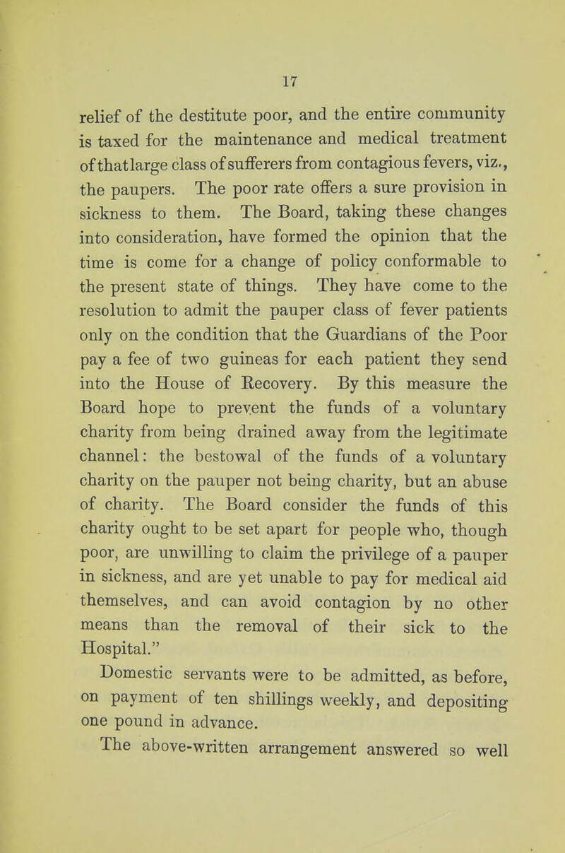 relief of the destitute poor, and the entire community is taxed for the maintenance and medical treatment of thatlarge class of sufferers from contagious fevers, viz., the paupers. The poor rate offers a sure provision in sickness to them. The Board, taking these changes into consideration, have formed the opinion that the time is come for a change of policy conformable to the present state of things. They have come to the resolution to admit the pauper class of fever patients only on the condition that the Guardians of the Poor pay a fee of two guineas for each patient they send into the House of Eecovery. By this measure the Board hope to prevent the funds of a voluntary charity from being drained away from the legitimate channel: the bestowal of the funds of a voluntary charity on the pauper not being charity, but an abuse of charity. The Board consider the funds of this charity ought to be set apart for people who, though poor, are unwilling to claim the privilege of a pauper in sickness, and are yet unable to pay for medical aid themselves, and can avoid contagion by no other means than the removal of their sick to the Hospital. Domestic servants were to be admitted, as before, on payment of ten shillings weekly, and depositing one pound in advance. The above-written arrangement answered so well