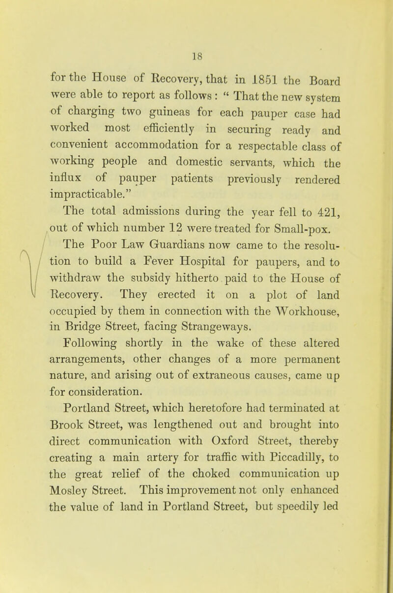 for the House of Recovery, that in 1851 the Board were able to report as follows :  That the new system of charging two guineas for each pauper case had worked most efficiently in securing ready and convenient accommodation for a respectable class of working people and domestic servants, which the influx of pauper patients previously rendered impracticable. The total admissions during the year fell to 421, ,out of which number 12 were treated for Small-pox, VThe Poor Law Guardians now came to the resolu- tion to build a Fever Hospital for paupers, and to withdraw the subsidy hitherto paid to the House of Eecovery. They erected it on a plot of land occupied by them in connection with the Workhouse, in Bridge Street, facing Strangeways. Following shortly in the wake of these altered arrangements, other changes of a more permanent nature, and arising out of extraneous causes, came up for consideration. Portland Street, which heretofore had terminated at Brook Street, was lengthened out and brought into direct communication with Oxford Street, thereby creating a main artery for traffic with Piccadilly, to the great relief of the choked communication up Mosley Street. This improvement not only enhanced the value of land in Portland Street, but speedily led