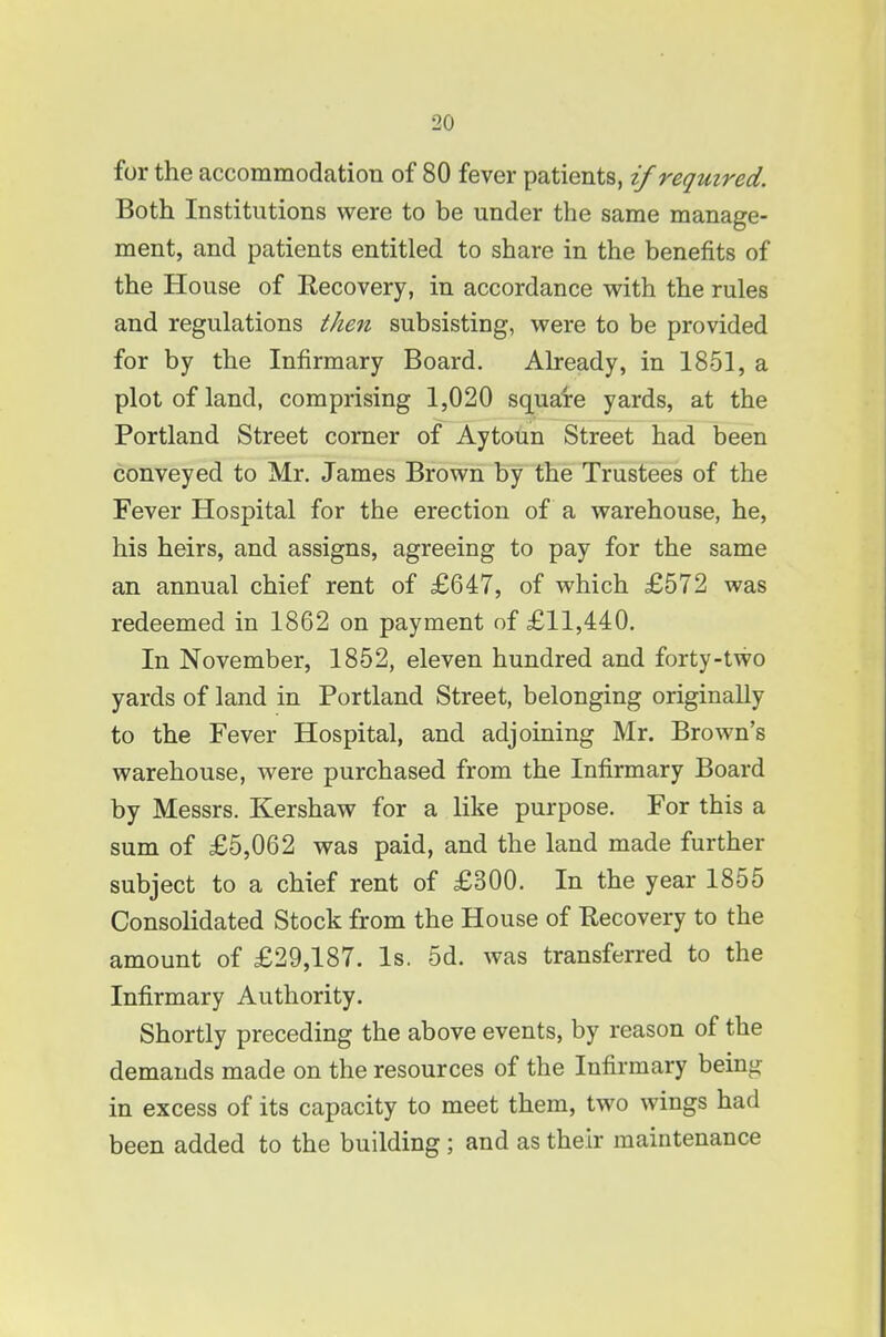 for the accommodation of 80 fever patients, if required. Both Institutions were to be under the same manage- ment, and patients entitled to share in the benefits of the House of Recovery, in accordance with the rules and regulations then subsisting, were to be provided for by the Infirmary Board. Already, in 1851, a plot of land, comprising 1,020 squaire yards, at the Portland Street corner of Aytoun Street had been conveyed to Mr. James Brown by the Trustees of the Fever Hospital for the erection of a warehouse, he, his heirs, and assigns, agreeing to pay for the same an annual chief rent of £647, of which £572 was redeemed in 1862 on payment of £11,440. In November, 1852, eleven hundred and forty-two yards of land in Portland Street, belonging originally to the Fever Hospital, and adjoining Mr. Brown's warehouse, were purchased from the Infirmary Board by Messrs. Kershaw for a like purpose. For this a sum of £5,062 was paid, and the land made further subject to a chief rent of £300. In the year 1855 Consolidated Stock from the House of Recovery to the amount of £29,187. Is. 5d. was transferred to the Infirmary Authority. Shortly preceding the above events, by reason of the demands made on the resources of the Infirmary being in excess of its capacity to meet them, two wings had been added to the building ; and as their maintenance