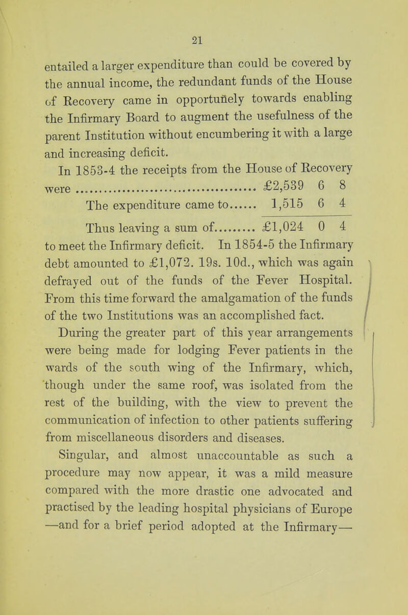 entailed a larger expenditure than could be covered by the annual income, the redundant funds of the House of Recovery came in opportunely towards enabling the Infirmary Board to augment the usefulness of the parent Institution without encumbering it with a large and increasing deficit. In 1853-4 the receipts from the House of Recovery were £2,539 6 8 The expenditure came to 1,515 6 4 Thus leaving a sum of £1,024 0 4 to meet the Infirmary deficit. In 1854-5 the Infirmary debt amounted to £1,072. 19s. lOd,, which was again defrayed out of the funds of the Fever Hospital. From this time forward the amalgamation of the funds of the two Institutions was an accomplished fact. During the greater part of this year arrangements were being made for lodging Fever patients in the wards of the south wing of the Infirmary, which, though under the same roof, was isolated from the rest of the building, with the view to prevent the communication of infection to other patients suffering from miscellaneous disorders and diseases. Singular, and almost unaccountable as such a procedure may now appear, it was a mild measure compared with the more drastic one advocated and practised by the leading hospital physicians of Europe —and for a brief period adopted at the Infirmary—