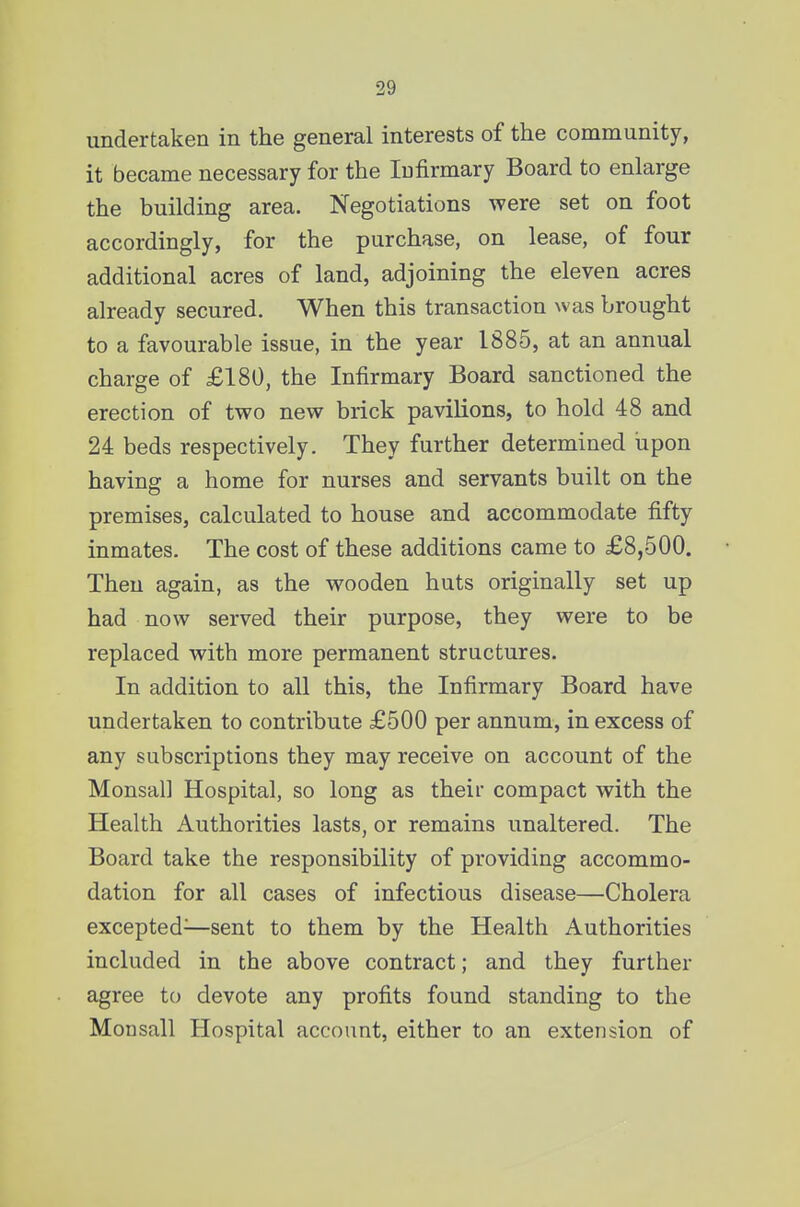 undertaken in the general interests of the community, it became necessary for the Infirmary Board to enlarge the building area. Negotiations were set on foot accordingly, for the purchase, on lease, of four additional acres of land, adjoining the eleven acres already secured. When this transaction was brought to a favourable issue, in the year 1885, at an annual charge of £180, the Infirmary Board sanctioned the erection of two new brick pavilions, to hold 48 and 24 beds respectively. They further determined upon having a home for nurses and servants built on the premises, calculated to house and accommodate fifty inmates. The cost of these additions came to £8,500. Then again, as the wooden huts originally set up had now served their purpose, they were to be replaced with more permanent structures. In addition to all this, the Infirmary Board have undertaken to contribute £500 per annum, in excess of any subscriptions they may receive on account of the Monsal] Hospital, so long as their compact with the Health Authorities lasts, or remains unaltered. The Board take the responsibility of providing accommo- dation for all cases of infectious disease—Cholera excepted^—sent to them by the Health Authorities included in the above contract; and they further agree to devote any profits found standing to the Monsall Hospital account, either to an extension of