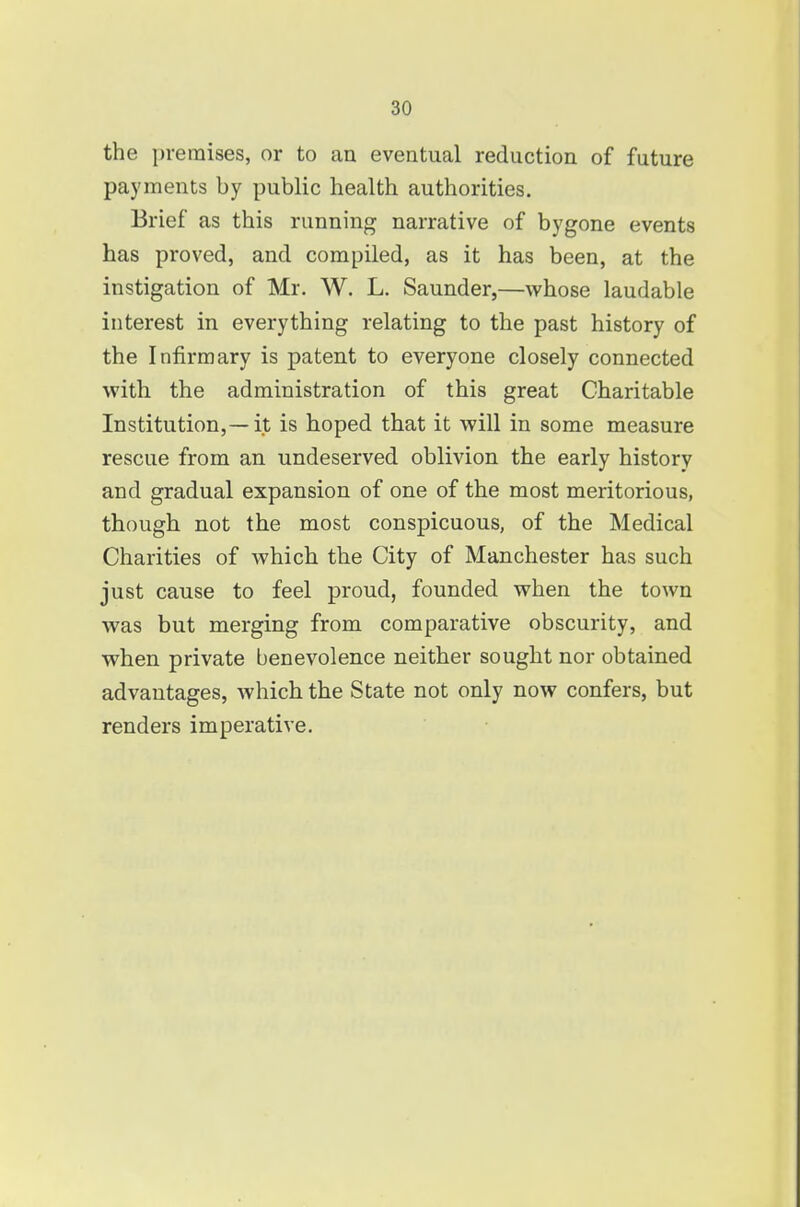 the premises, or to an eventual reduction of future payments by public health authorities. Brief as this running narrative of bygone events has proved, and compiled, as it has been, at the instigation of Mr. W. L. Saunder,—whose laudable interest in everything relating to the past history of the Infirmary is patent to everyone closely connected with the administration of this great Charitable Institution,—it is hoped that it will in some measure rescue from an undeserved oblivion the early history and gradual expansion of one of the most meritorious, though not the most conspicuous, of the Medical Charities of which the City of Manchester has such just cause to feel proud, founded when the town was but merging from comparative obscurity, and when private benevolence neither sought nor obtained advantages, which the State not only now confers, but renders imperative.