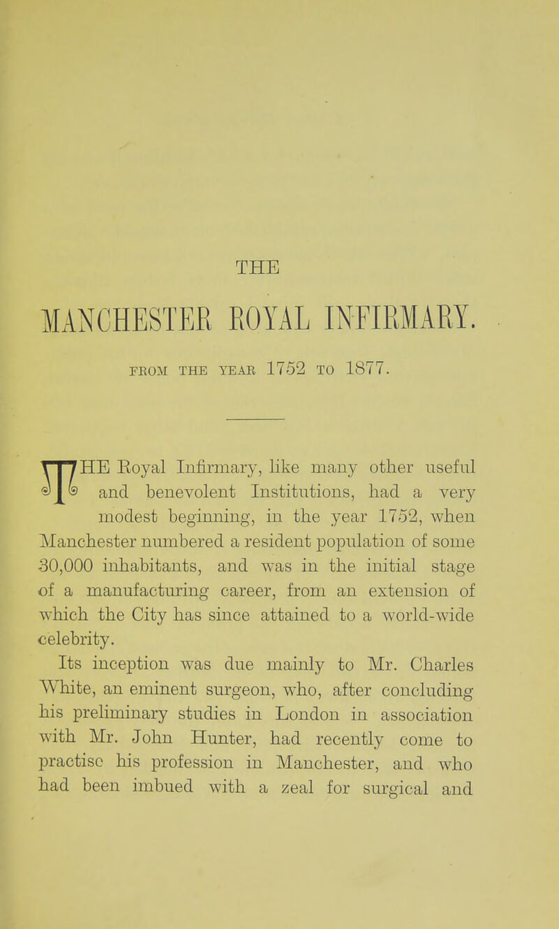 THE MANCHESTER ROYAL INFIRMARY. FHOM THE YEAR 1752 TO 1877. HE Eoyal Infirmary, like many other useful and benevolent Institutions, had a very modest begimiing, in the year 1752, when Manchester numbered a resident population of some 30,000 inhabitants, and was in the initial stage of a manufacturing career, from an extension of which the City has since attained to a world-wide celebrity. Its inception was due mainly to Mr. Charles White, an eminent surgeon, who, after concluding his preliminary studies in London in association with Mr. John Hunter, had recently come to practise his profession in Manchester, and who had been imbued with a zeal for surgical and