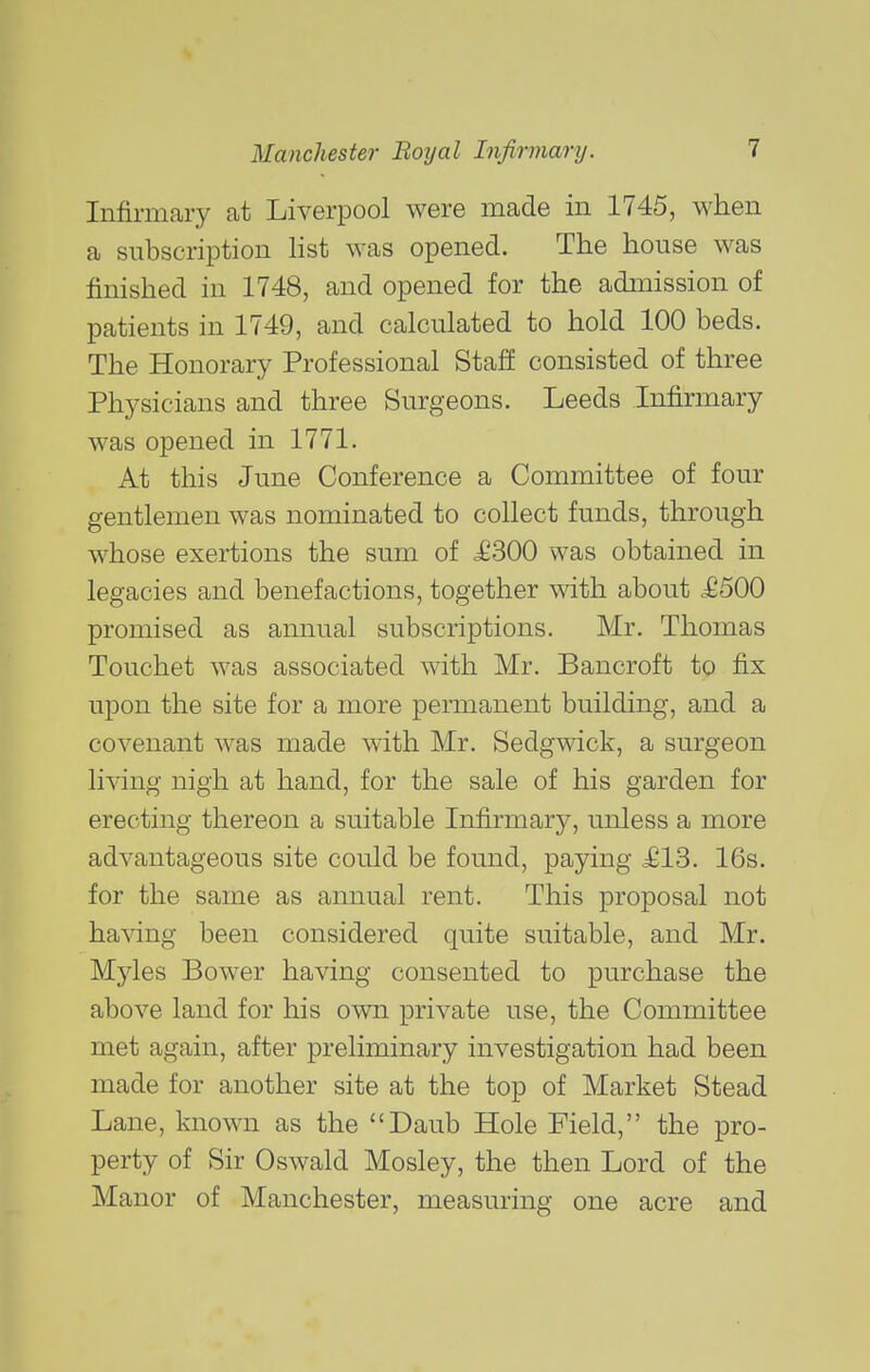 Infirmary at Liverpool were made in 1745, when a subscription list was opened. The house was finished in 1748, and opened for the admission of patients in 1749, and calculated to hold 100 beds. The Honorary Professional Staff consisted of three Physicians and three Surgeons. Leeds Infirmary was opened in 1771. At this June Conference a Committee of four gentlemen was nominated to collect funds, through whose exertions the sum of £300 was obtained in legacies and benefactions, together with about £500 promised as annual subscriptions. Mr. Thomas Touchet was associated with Mr. Bancroft to fix upon the site for a more permanent building, and a covenant was made with Mr, Sedgwick, a surgeon living nigh at hand, for the sale of his garden for erecting thereon a suitable Infirmary, unless a more advantageous site could be found, paying £13. 16s. for the same as annual rent. This proposal not having been considered quite suitable, and Mr. Myles Bower having consented to purchase the above land for his own private use, the Committee met again, after preliminary investigation had been made for another site at the top of Market Stead Lane, known as the Daub Hole Field, the pro- perty of Sir Oswald Mosley, the then Lord of the Manor of Manchester, measuring one acre and