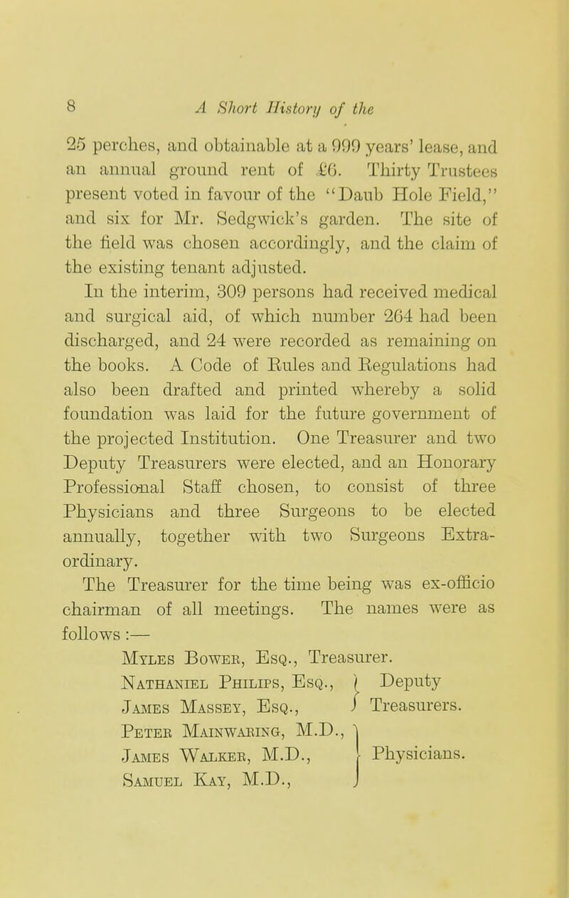 25 perches, and obtainable at a 999 years' lease, and an annual ground rent of iO. Thirty Trustees present voted in favour of the Daub Hole Field, and six for Mr. Sedgwick's garden. The site of the held was chosen accordingly, and the claim of the existing tenant adjusted. In the interim, 309 persons had received medical and surgical aid, of which number 264 had been discharged, and 24 were recorded as remaining on the books. A Code of Eules and Regulations had also been drafted and printed whereby a solid foundation was laid for the future government of the projected Institution. One Treasurer and two Deputy Treasurers were elected, and an Honorary Professional Staff chosen, to consist of three Physicians and three Surgeons to be elected annually, together with two Surgeons Extra- ordinary. The Treasurer for the time being was ex-officio chairman of all meetings. The names were as follows:— Myles Bowee, Esq., Treasurer. Nathaniel Philips, Esq., ) Deputy Jajmes Massey, Esq., Petee Mainwaeing, M.D. James Walkee, M.D., Samuel Kay, M.D., Physicians.